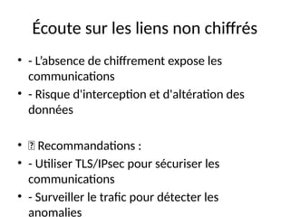 Écoute sur les liens non chiffrés
• - L’absence de chiffrement expose les
communications
• - Risque d'interception et d'altération des
données
• 🔹 Recommandations :
• - Utiliser TLS/IPsec pour sécuriser les
communications
• - Surveiller le trafic pour détecter les
anomalies
 