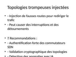 Topologies trompeuses injectées
• - Injection de fausses routes pour rediriger le
trafic
• - Peut causer des interruptions et des
détournements
• 🔹 Recommandations :
• - Authentification forte des commutateurs
SDN
• - Validation cryptographique des topologies
 