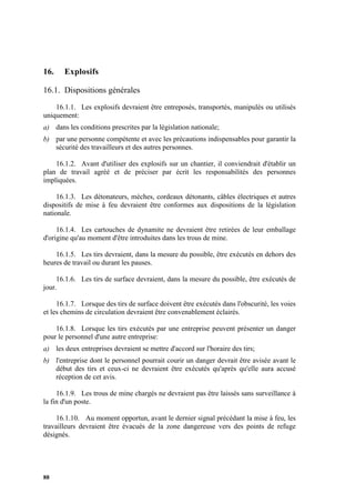 88
16. Explosifs
16.1. Dispositions générales
16.1.1. Les explosifs devraient être entreposés, transportés, manipulés ou utilisés
uniquement:
a) dans les conditions prescrites par la législation nationale;
b) par une personne compétente et avec les précautions indispensables pour garantir la
sécurité des travailleurs et des autres personnes.
16.1.2. Avant d'utiliser des explosifs sur un chantier, il conviendrait d'établir un
plan de travail agréé et de préciser par écrit les responsabilités des personnes
impliquées.
16.1.3. Les détonateurs, mèches, cordeaux détonants, câbles électriques et autres
dispositifs de mise à feu devraient être conformes aux dispositions de la législation
nationale.
16.1.4. Les cartouches de dynamite ne devraient être retirées de leur emballage
d'origine qu'au moment d'être introduites dans les trous de mine.
16.1.5. Les tirs devraient, dans la mesure du possible, être exécutés en dehors des
heures de travail ou durant les pauses.
16.1.6. Les tirs de surface devraient, dans la mesure du possible, être exécutés de
jour.
16.1.7. Lorsque des tirs de surface doivent être exécutés dans l'obscurité, les voies
et les chemins de circulation devraient être convenablement éclairés.
16.1.8. Lorsque les tirs exécutés par une entreprise peuvent présenter un danger
pour le personnel d'une autre entreprise:
a) les deux entreprises devraient se mettre d'accord sur l'horaire des tirs;
b) l'entreprise dont le personnel pourrait courir un danger devrait être avisée avant le
début des tirs et ceux-ci ne devraient être exécutés qu'après qu'elle aura accusé
réception de cet avis.
16.1.9. Les trous de mine chargés ne devraient pas être laissés sans surveillance à
la fin d'un poste.
16.1.10. Au moment opportun, avant le dernier signal précédant la mise à feu, les
travailleurs devraient être évacués de la zone dangereuse vers des points de refuge
désignés.
 