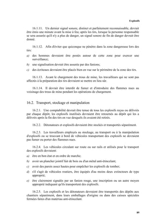 Explosifs
89
16.1.11. Un dernier signal sonore, distinct et parfaitement reconnaissable, devrait
être émis une minute avant la mise à feu; après les tirs, lorsque la personne responsable
se sera assurée qu'il n'y a plus de danger, un signal sonore de fin de danger devrait être
donné.
16.1.12. Afin d'éviter que quiconque ne pénètre dans la zone dangereuse lors des
tirs:
a) des hommes devraient être postés autour de cette zone pour exercer une
surveillance;
b) une signalisation devrait être assurée par des fanions;
c) des écriteaux devraient être placés bien en vue sur le périmètre de la zone des tirs.
16.1.13. Avant le chargement des trous de mine, les travailleurs qui ne sont pas
affectés à la préparation des tirs devraient se mettre en lieu sûr.
16.1.14. Il devrait être interdit de fumer et d'introduire des flammes nues au
voisinage des trous de mine pendant les opérations de chargement.
16.2. Transport, stockage et manipulation
16.2.1. Une comptabilité devrait être tenue de tous les explosifs reçus ou délivrés
par chaque dépôt; les explosifs inutilisés devraient être retournés au dépôt qui les a
délivrés après la fin des tirs en vue desquels ils avaient été retirés.
16.2.2. Détonateurs et explosifs devraient être stockés et transportés séparément.
16.2.3. Les travailleurs employés au stockage, au transport ou à la manipulation
d'explosifs ou se trouvant à bord de véhicules transportant des explosifs ne devraient
pas fumer ou porter des flammes nues.
16.2.4. Les véhicules circulant sur route ou sur rails et utilisés pour le transport
des explosifs devraient:
a) être en bon état et en ordre de marche;
b) avoir un plancher jointif fait de bois ou d'un métal anti-étincelant;
c) avoir des parois assez hautes pour empêcher les explosifs de tomber;
d) s'il s'agit de véhicules routiers, être équipés d'au moins deux extincteurs de type
approprié;
e) être clairement signalés par un fanion rouge, une inscription ou un autre moyen
approprié indiquant qu'ils transportent des explosifs.
16.2.5. Les explosifs et les détonateurs devraient être transportés des dépôts aux
chantiers séparément, dans leurs emballages d'origine ou dans des caisses spéciales
fermées faites d'un matériau anti-étincelant.
 