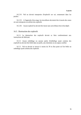Explosifs
91
16.2.18. Nul ne devrait transporter d'explosifs sur soi, notamment dans les
poches.
16.2.19. A l'approche d'un orage, les travailleurs devraient être évacués des zones
où sont entreposés ou utilisés des explosifs.
16.2.20. Aucun explosif ne devrait être laissé sans surveillance hors d'un dépôt.
16.3. Destruction des explosifs
16.3.1. La destruction des explosifs devrait se faire conformément aux
instructions du fabricant.
16.3.2. Aucun emballage ou aucune partie d'emballage ayant contenu des
explosifs ne devrait être brûlé dans un poêle, une cheminée ou un espace confiné.
16.3.3. Nul ne devrait se trouver à moins de 30 m d'un point où l'on brûle un
emballage ayant contenu des explosifs.
 