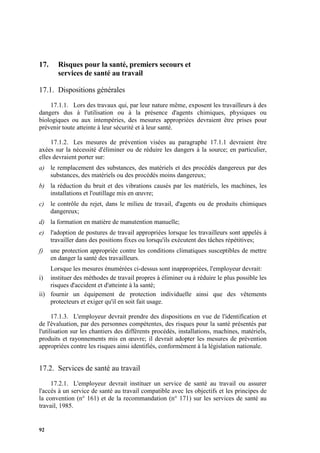 92
17. Risques pour la santé, premiers secours et
services de santé au travail
17.1. Dispositions générales
17.1.1. Lors des travaux qui, par leur nature même, exposent les travailleurs à des
dangers dus à l'utilisation ou à la présence d'agents chimiques, physiques ou
biologiques ou aux intempéries, des mesures appropriées devraient être prises pour
prévenir toute atteinte à leur sécurité et à leur santé.
17.1.2. Les mesures de prévention visées au paragraphe 17.1.1 devraient être
axées sur la nécessité d'éliminer ou de réduire les dangers à la source; en particulier,
elles devraient porter sur:
a) le remplacement des substances, des matériels et des procédés dangereux par des
substances, des matériels ou des procédés moins dangereux;
b) la réduction du bruit et des vibrations causés par les matériels, les machines, les
installations et l'outillage mis en œuvre;
c) le contrôle du rejet, dans le milieu de travail, d'agents ou de produits chimiques
dangereux;
d) la formation en matière de manutention manuelle;
e) l'adoption de postures de travail appropriées lorsque les travailleurs sont appelés à
travailler dans des positions fixes ou lorsqu'ils exécutent des tâches répétitives;
f) une protection appropriée contre les conditions climatiques susceptibles de mettre
en danger la santé des travailleurs.
Lorsque les mesures énumérées ci-dessus sont inappropriées, l'employeur devrait:
i) instituer des méthodes de travail propres à éliminer ou à réduire le plus possible les
risques d'accident et d'atteinte à la santé;
ii) fournir un équipement de protection individuelle ainsi que des vêtements
protecteurs et exiger qu'il en soit fait usage.
17.1.3. L'employeur devrait prendre des dispositions en vue de l'identification et
de l'évaluation, par des personnes compétentes, des risques pour la santé présentés par
l'utilisation sur les chantiers des différents procédés, installations, machines, matériels,
produits et rayonnements mis en œuvre; il devrait adopter les mesures de prévention
appropriées contre les risques ainsi identifiés, conformément à la législation nationale.
17.2. Services de santé au travail
17.2.1. L'employeur devrait instituer un service de santé au travail ou assurer
l'accès à un service de santé au travail compatible avec les objectifs et les principes de
la convention (n° 161) et de la recommandation (n° 171) sur les services de santé au
travail, 1985.
 
