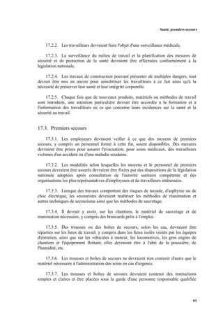 Santé, premiers secours
93
17.2.2. Les travailleurs devraient faire l'objet d'une surveillance médicale.
17.2.3. La surveillance du milieu de travail et la planification des mesures de
sécurité et de protection de la santé devraient être effectuées conformément à la
législation nationale.
17.2.4. Les travaux de construction pouvant présenter de multiples dangers, tout
devrait être mis en œuvre pour sensibiliser les travailleurs à ce fait ainsi qu'à la
nécessité de préserver leur santé et leur intégrité corporelle.
17.2.5. Chaque fois que de nouveaux produits, matériels ou méthodes de travail
sont introduits, une attention particulière devrait être accordée à la formation et à
l'information des travailleurs en ce qui concerne leurs incidences sur la santé et la
sécurité au travail.
17.3. Premiers secours
17.3.1. Les employeurs devraient veiller à ce que des moyens de premiers
secours, y compris un personnel formé à cette fin, soient disponibles. Des mesures
devraient être prises pour assurer l'évacuation, pour soins médicaux, des travailleurs
victimes d'un accident ou d'une maladie soudaine.
17.3.2. Les modalités selon lesquelles les moyens et le personnel de premiers
secours devraient être assurés devraient être fixées par des dispositions de la législation
nationale adoptées après consultation de l'autorité sanitaire compétente et des
organisations les plus représentatives d'employeurs et de travailleurs intéressées.
17.3.3. Lorsque des travaux comportent des risques de noyade, d'asphyxie ou de
choc électrique, les secouristes devraient maîtriser les méthodes de réanimation et
autres techniques de secourisme ainsi que les méthodes de sauvetage.
17.3.4. Il devrait y avoir, sur les chantiers, le matériel de sauvetage et de
réanimation nécessaire, y compris des brancards prêts à l'emploi.
17.3.5. Des trousses ou des boîtes de secours, selon les cas, devraient être
réparties sur les lieux de travail, y compris dans les lieux isolés visités par les équipes
d'entretien, ainsi que sur les véhicules à moteur, les locomotives, les gros engins de
chantiers et l'équipement flottant; elles devraient être à l'abri de la poussière, de
l'humidité, etc.
17.3.6. Les trousses et boîtes de secours ne devraient rien contenir d'autre que le
matériel nécessaire à l'administration des soins en cas d'urgence.
17.3.7. Les trousses et boîtes de secours devraient contenir des instructions
simples et claires et être placées sous la garde d'une personne responsable qualifiée
 