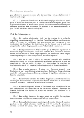 Sécurité et santé dans la construction
94
pour administrer les premiers soins; elles devraient être vérifiées régulièrement et
regarnies après usage.
17.3.8. A partir d'un nombre donné de travailleurs employés au cours d'un même
poste, au moins une salle ou un poste de secours convenablement équipés, placés sous
la garde d'un secouriste ou d'un infirmier qualifiés, devraient être aménagés en un point
facilement accessible pour le traitement des blessures et des affections mineures, et
pour l'accueil des blessés et des malades graves.
17.4. Produits dangereux
17.4.1. Un système d'information fondé sur les résultats de la recherche
scientifique internationale devrait être établi par l'autorité compétente pour fournir aux
maîtres d'ouvrage, aux architectes, aux entrepreneurs, aux employeurs et aux
représentants des travailleurs des informations sur les risques pour la santé que
comportent les produits dangereux utilisés dans l'industrie de la construction.
17.4.2. La législation nationale devrait stipuler que les fabricants, importateurs et
fournisseurs de produits dangereux utilisés dans l'industrie de la construction devraient
fournir, avec ces produits et dans la langue appropriée, des informations sur les dangers
qu'ils comportent pour la santé ainsi que sur les précautions à prendre.
17.4.3. Lors de la mise en œuvre de matériaux contenant des substances
dangereuses comme lors de l'enlèvement et de l'élimination des déchets, la santé des
travailleurs et celle du public devraient être sauvegardées; la protection de
l'environnement devrait être assurée selon les dispositions de la législation nationale.
17.4.4. Les produits dangereux devraient être clairement étiquetés avec
l'indication de leurs caractéristiques et des consignes d'utilisation. Ils devraient être
manipulés conformément aux conditions prescrites par la législation nationale ou par
l'autorité compétente.
17.4.5. Les récipients contenant des produits dangereux devraient être munis ou
accompagnés d'instructions sur les précautions à observer dans la mise en œuvre de leur
contenu et la conduite à tenir en cas de déversement accidentel.
17.4.6. L'autorité compétente devrait, en consultation avec les organisations les
plus représentatives des employeurs et des travailleurs intéressés, déterminer les
produits dangereux dont l'utilisation devrait être interdite dans l'industrie de la
construction.
17.4.7. Les produits dangereux devraient, autant que possible, être appliqués
autrement que par pulvérisation, par exemple à la brosse ou au rouleau.
17.4.8. Lorsque l'utilisation de solvants toxiques, de certains diluants, de certaines
peintures ou de produits chimiques volatils ne peut être évitée, des précautions
spéciales devraient être prises, telles que l'installation d'un système d'aspiration
 