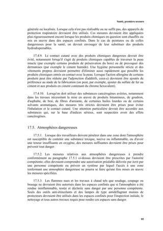 Santé, premiers secours
95
générale ou localisée. Lorsque cela n'est pas réalisable ou ne suffit pas, des appareils de
protection respiratoire devraient être utilisés. Ces mesures devraient être appliquées
plus rigoureusement encore lorsque les produits chimiques en question sont chauffés ou
mis en œuvre dans des espaces confinés. Dans le cas de peintures ou de colles
dangereuses pour la santé, on devrait envisager de leur substituer des produits
hydrodispersables.
17.4.9. Le contact cutané avec des produits chimiques dangereux devrait être
évité, notamment lorsqu'il s'agit de produits chimiques capables de traverser la peau
intacte (par exemple certains produits de préservation du bois) ou de provoquer des
dermatoses (par exemple le ciment humide). Une hygiène personnelle stricte et des
vêtements propres devraient permettre d'éliminer aussi rapidement que possible les
produits chimiques entrés en contact avec la peau. Lorsque l'action allergène de certains
produits peut être réduite par l'adjonction d'additifs, ceux-ci devraient être ajoutés de
préférence au stade de la fabrication (on peut, par exemple, ajouter du sulfate de fer au
ciment et aux produits en ciment contenant du chrome hexavalent).
17.4.10. Lorsqu'on doit utiliser des substances cancérogènes avérées, notamment
dans les travaux nécessitant la mise en œuvre de produits bitumineux, de goudron,
d'asphalte, de brai, de fibres d'amiante, de certaines huiles lourdes ou de certains
solvants aromatiques, des mesures très strictes devraient être prises pour éviter
l'inhalation et le contact cutané. Une attention particulière devrait être accordée aux
substances qui, sur la base d'indices sérieux, sont suspectées avoir des effets
cancérogènes.
17.5. Atmosphères dangereuses
17.5.1. Lorsque des travailleurs doivent pénétrer dans une zone dont l'atmosphère
est susceptible de contenir une substance toxique, nocive ou inflammable, ou d'avoir
une teneur insuffisante en oxygène, des mesures suffisantes devraient être prises pour
prévenir tout danger.
17.5.2. Les mesures relatives aux atmosphères dangereuses à prendre
conformément au paragraphe 17.5.1 ci-dessus devraient être prescrites par l'autorité
compétente; elles devraient comprendre une autorisation préalable délivrée par écrit par
une personne compétente ou prévoir un système par lequel l'accès à une zone
renfermant une atmosphère dangereuse ne pourra se faire qu'une fois mises en œuvre
les mesures spécifiées.
17.5.3. Les flammes nues et les travaux à chaud tels que soudage, coupage ou
brasage ne devraient être autorisés dans les espaces confinés que si l'atmosphère a été
rendue ininflammable, testée et déclarée sans danger par une personne compétente.
Seuls des outils anti-étincelants et des lampes de type antidéflagrant munies de
protecteurs devraient être utilisés dans les espaces confinés pour l'inspection initiale, le
nettoyage et tous autres travaux requis pour rendre ces espaces sans danger.
 