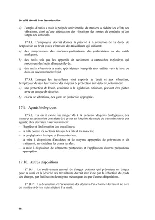 Sécurité et santé dans la construction
98
d) l'emploi d'outils à main à poignée antivibratile, de manière à réduire les effets des
vibrations, ainsi qu'une atténuation des vibrations des postes de conduite et des
sièges des véhicules.
17.8.3. L'employeur devrait donner la priorité à la réduction de la durée de
l'exposition au bruit et aux vibrations des travailleurs qui utilisent:
a) des compresseurs, des marteaux-perforateurs, des perforatrices ou des outils
analogues;
b) des outils tels que les appareils de scellement à cartouches explosives qui
produisent des bruits d'impact élevés;
c) des outils vibratoires à main, spécialement lorsqu'ils sont utilisés vers le haut ou
dans un environnement froid.
17.8.4. Lorsque les travailleurs sont exposés au bruit et aux vibrations,
l'employeur devrait leur fournir des moyens de protection individuelle, notamment:
a) une protection de l'ouïe, conforme à la législation nationale, pouvant être portée
avec un casque de sécurité;
b) en cas de vibrations, des gants de protection appropriés.
17.9. Agents biologiques
17.9.1. Là où il existe un danger dû à la présence d'agents biologiques, des
mesures de prévention devraient être prises en fonction du mode de transmission de ces
agents; elles devraient viser notamment:
– l'hygiène et l'information des travailleurs;
– la lutte contre les vecteurs tels que les rats et les insectes;
– la prophylaxie chimique et l'immunisation;
– la mise à disposition d'antidotes et de moyens appropriés de prévention et de
traitement, surtout dans les zones rurales;
– la mise à disposition de vêtements protecteurs et l'application d'autres précautions
appropriées.
17.10. Autres dispositions
17.10.1. Le soulèvement manuel de charges pesantes qui présentent un danger
pour la santé et la sécurité des travailleurs devrait être évité par la réduction du poids
des charges, par l'utilisation de moyens mécaniques ou par d'autres dispositions.
17.10.2. La destruction et l'évacuation des déchets d'un chantier devraient se faire
de manière à éviter toute atteinte à la santé.
 