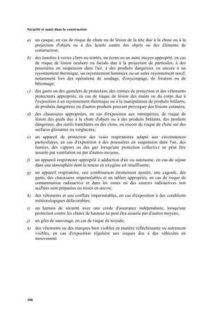 Sécurité et santé dans la construction
100
a) un casque, en cas de risque de chute ou de lésion de la tête due à la chute ou à la
projection d'objets ou à des heurts contre des objets ou des éléments de
construction;
b) des lunettes à verres clairs ou teintés, un écran ou un autre moyen approprié, en cas
de risque de lésion oculaire ou faciale due à la projection de particules, à des
poussières en suspension dans l'air, à des produits dangereux ou encore à un
rayonnement thermique, un rayonnement lumineux ou un autre rayonnement nocif,
notamment lors des opérations de soudage, d'oxycoupage, de foration ou de
bétonnage;
c) des gants ou des gantelets de protection, des crèmes de protection et des vêtements
protecteurs appropriés, en cas de risque de lésion des mains ou du corps due à
l'exposition à un rayonnement thermique ou à la manipulation de produits brûlants,
de produits dangereux ou d'autres produits pouvant provoquer des lésions cutanées;
d) des chaussures appropriées, en cas d'exposition aux intempéries, de risque de
lésion des pieds due à la chute d'objets ou à des produits brûlants, des produits
dangereux, des outils tranchants ou des clous, ou encore de risque de chute sur des
surfaces glissantes ou verglacées;
e) un appareil de protection des voies respiratoires adapté aux circonstances
particulières, en cas d'exposition à des poussières en suspension dans l'air, des
fumées, des vapeurs ou des gaz lorsqu'une protection collective ne peut être
assurée par ventilation ou par d'autres moyens;
f) un appareil respiratoire approprié à adduction d'air ou autonome, en cas de séjour
dans une atmosphère dont la teneur en oxygène est insuffisante;
g) un appareil respiratoire, une combinaison étroitement ajustée, une cagoule, des
gants, des chaussures imperméables et un tablier appropriés, en cas de risque de
contamination radioactive et dans les zones où des sources radioactives non
scellées sont préparées ou mises en œuvre;
h) des vêtements et une coiffure imperméables, en cas d'exposition à des conditions
météorologiques défavorables;
i) un harnais de sécurité avec une corde d'assurance indépendante, lorsqu'une
protection contre les chutes de hauteur ne peut être assurée par d'autres moyens;
j) un gilet de sauvetage, en cas de risque de noyade;
k) des vêtements ou des marques bien visibles en matière réfléchissante ou autrement
visibles, en cas d'exposition régulière aux risques dus à des véhicules en
mouvement.
 