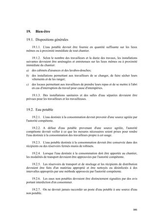 101
19. Bien-être
19.1. Dispositions générales
19.1.1. L'eau potable devrait être fournie en quantité suffisante sur les lieux
mêmes ou à proximité immédiate de tout chantier.
19.1.2. Selon le nombre des travailleurs et la durée des travaux, les installations
suivantes devraient être aménagées et entretenues sur les lieux mêmes ou à proximité
immédiate du chantier:
a) des cabinets d'aisances et des lavabos-douches;
b) des installations permettant aux travailleurs de se changer, de faire sécher leurs
vêtements et de les ranger;
c) des locaux permettant aux travailleurs de prendre leurs repas et de se mettre à l'abri
en cas d'interruption du travail pour cause d'intempéries.
19.1.3. Des installations sanitaires et des salles d'eau séparées devraient être
prévues pour les travailleurs et les travailleuses.
19.2. Eau potable
19.2.1. L'eau destinée à la consommation devrait provenir d'une source agréée par
l'autorité compétente.
19.2.2. A défaut d'eau potable provenant d'une source agréée, l'autorité
compétente devrait veiller à ce que les mesures nécessaires soient prises pour rendre
l'eau destinée à la consommation des travailleurs propre à cet usage.
19.2.3. L'eau potable destinée à la consommation devrait être conservée dans des
récipients ou des réservoirs fermés munis de robinets.
19.2.4. Lorsque l'eau destinée à la consommation doit être apportée au chantier,
les modalités de transport devraient être approuvées par l'autorité compétente.
19.2.5. Les réservoirs de transport et de stockage et les récipients de distribution
devraient être faits d'un matériau approprié et être nettoyés ou désinfectés à des
intervalles appropriés par une méthode approuvée par l'autorité compétente.
19.2.6. Les eaux non potables devraient être distinctement signalées par des avis
portant interdiction d'en consommer.
19.2.7. On ne devrait jamais raccorder un poste d'eau potable à une source d'eau
non potable.
 