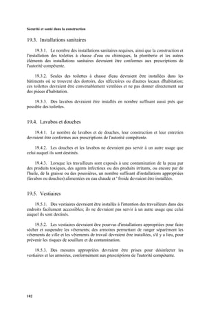 Sécurité et santé dans la construction
102
19.3. Installations sanitaires
19.3.1. Le nombre des installations sanitaires requises, ainsi que la construction et
l'installation des toilettes à chasse d'eau ou chimiques, la plomberie et les autres
éléments des installations sanitaires devraient être conformes aux prescriptions de
l'autorité compétente.
19.3.2. Seules des toilettes à chasse d'eau devraient être installées dans les
bâtiments où se trouvent des dortoirs, des réfectoires ou d'autres locaux d'habitation;
ces toilettes devraient être convenablement ventilées et ne pas donner directement sur
des pièces d'habitation.
19.3.3. Des lavabos devraient être installés en nombre suffisant aussi près que
possible des toilettes.
19.4. Lavabos et douches
19.4.1. Le nombre de lavabos et de douches, leur construction et leur entretien
devraient être conformes aux prescriptions de l'autorité compétente.
19.4.2. Les douches et les lavabos ne devraient pas servir à un autre usage que
celui auquel ils sont destinés.
19.4.3. Lorsque les travailleurs sont exposés à une contamination de la peau par
des produits toxiques, des agents infectieux ou des produits irritants, ou encore par de
l'huile, de la graisse ou des poussières, un nombre suffisant d'installations appropriées
(lavabos ou douches) alimentées en eau chaude et ' froide devraient être installées.
19.5. Vestiaires
19.5.1. Des vestiaires devraient être installés à l'intention des travailleurs dans des
endroits facilement accessibles; ils ne devraient pas servir à un autre usage que celui
auquel ils sont destinés.
19.5.2. Les vestiaires devraient être pourvus d'installations appropriées pour faire
sécher et suspendre les vêtements; des armoires permettant de ranger séparément les
vêtements de ville et les vêtements de travail devraient être installées, s'il y a lieu, pour
prévenir les risques de souillure et de contamination.
19.5.3. Des mesures appropriées devraient être prises pour désinfecter les
vestiaires et les armoires, conformément aux prescriptions de l'autorité compétente.
 