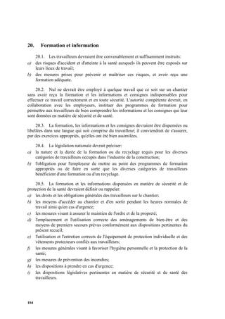 104
20. Formation et information
20.1. Les travailleurs devraient être convenablement et suffisamment instruits:
a) des risques d'accident et d'atteinte à la santé auxquels ils peuvent être exposés sur
leurs lieux de travail;
b) des mesures prises pour prévenir et maîtriser ces risques, et avoir reçu une
formation adéquate.
20.2. Nul ne devrait être employé à quelque travail que ce soit sur un chantier
sans avoir reçu la formation et les informations et consignes indispensables pour
effectuer ce travail correctement et en toute sécurité. L'autorité compétente devrait, en
collaboration avec les employeurs, instituer des programmes de formation pour
permettre aux travailleurs de bien comprendre les informations et les consignes qui leur
sont données en matière de sécurité et de santé.
20.3. La formation, les informations et les consignes devraient être dispensées ou
libellées dans une langue qui soit comprise du travailleur; il conviendrait de s'assurer,
par des exercices appropriés, qu'elles ont été bien assimilées.
20.4. La législation nationale devrait préciser:
a) la nature et la durée de la formation ou du recyclage requis pour les diverses
catégories de travailleurs occupés dans l'industrie de la construction;
b) l'obligation pour l'employeur de mettre au point des programmes de formation
appropriés ou de faire en sorte que les diverses catégories de travailleurs
bénéficient d'une formation ou d'un recyclage.
20.5. La formation et les informations dispensées en matière de sécurité et de
protection de la santé devraient définir ou rappeler:
a) les droits et les obligations générales des travailleurs sur le chantier;
b) les moyens d'accéder au chantier et d'en sortir pendant les heures normales de
travail ainsi qu'en cas d'urgence;
c) les mesures visant à assurer le maintien de l'ordre et de la propreté;
d) l'emplacement et l'utilisation correcte des aménagements de bien-être et des
moyens de premiers secours prévus conformément aux dispositions pertinentes du
présent recueil;
e) l'utilisation et l'entretien corrects de l'équipement de protection individuelle et des
vêtements protecteurs confiés aux travailleurs;
f) les mesures générales visant à favoriser l'hygiène personnelle et la protection de la
santé;
g) les mesures de prévention des incendies;
h) les dispositions à prendre en cas d'urgence;
i) les dispositions législatives pertinentes en matière de sécurité et de santé des
travailleurs.
 