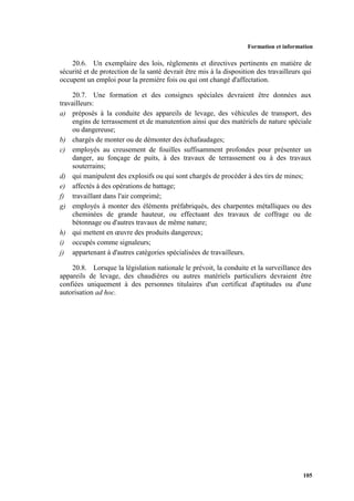 Formation et information
105
20.6. Un exemplaire des lois, règlements et directives pertinents en matière de
sécurité et de protection de la santé devrait être mis à la disposition des travailleurs qui
occupent un emploi pour la première fois ou qui ont changé d'affectation.
20.7. Une formation et des consignes spéciales devraient être données aux
travailleurs:
a) préposés à la conduite des appareils de levage, des véhicules de transport, des
engins de terrassement et de manutention ainsi que des matériels de nature spéciale
ou dangereuse;
b) chargés de monter ou de démonter des échafaudages;
c) employés au creusement de fouilles suffisamment profondes pour présenter un
danger, au fonçage de puits, à des travaux de terrassement ou à des travaux
souterrains;
d) qui manipulent des explosifs ou qui sont chargés de procéder à des tirs de mines;
e) affectés à des opérations de battage;
f) travaillant dans l'air comprimé;
g) employés à monter des éléments préfabriqués, des charpentes métalliques ou des
cheminées de grande hauteur, ou effectuant des travaux de coffrage ou de
bétonnage ou d'autres travaux de même nature;
h) qui mettent en œuvre des produits dangereux;
i) occupés comme signaleurs;
j) appartenant à d'autres catégories spécialisées de travailleurs.
20.8. Lorsque la législation nationale le prévoit, la conduite et la surveillance des
appareils de levage, des chaudières ou autres matériels particuliers devraient être
confiées uniquement à des personnes titulaires d'un certificat d'aptitudes ou d'une
autorisation ad hoc.
 