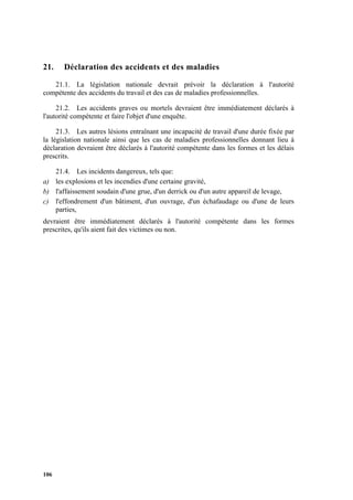 106
21. Déclaration des accidents et des maladies
21.1. La législation nationale devrait prévoir la déclaration à l'autorité
compétente des accidents du travail et des cas de maladies professionnelles.
21.2. Les accidents graves ou mortels devraient être immédiatement déclarés à
l'autorité compétente et faire l'objet d'une enquête.
21.3. Les autres lésions entraînant une incapacité de travail d'une durée fixée par
la législation nationale ainsi que les cas de maladies professionnelles donnant lieu à
déclaration devraient être déclarés à l'autorité compétente dans les formes et les délais
prescrits.
21.4. Les incidents dangereux, tels que:
a) les explosions et les incendies d'une certaine gravité,
b) l'affaissement soudain d'une grue, d'un derrick ou d'un autre appareil de levage,
c) l'effondrement d'un bâtiment, d'un ouvrage, d'un échafaudage ou d'une de leurs
parties,
devraient être immédiatement déclarés à l'autorité compétente dans les formes
prescrites, qu'ils aient fait des victimes ou non.
 