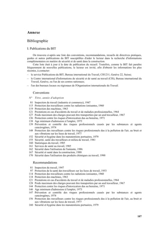 107
Annexe
Bibliographie
I. Publications du BIT
On trouvera ci-après une liste des conventions, recommandations, recueils de directives pratiques,
guides et autres publications du BIT susceptibles d'aider le lecteur dans la recherche d'informations
complémentaires en matière de sécurité et de santé dans la construction.
Cette liste était à jour à la date de publication du recueil. Toutefois, comme le BIT fait paraître
fréquemment de nouvelles publications, le lecteur est invité, afin d'obtenir les informations les plus
récentes, à contacter:
– le service Publications du BIT, Bureau international du Travail, CH1211, Genève 22, Suisse;
– le Centre international d'informations de sécurité et de santé au travail (CIS), Bureau international du
Travail, Genève, ou l'un de ses centres nationaux;
– l'un des bureaux locaux ou régionaux de l'Organisation internationale du Travail.
Conventions
N° Titre, année d'adoption
81 Inspection du travail (industrie et commerce), 1947
115 Protection des travailleurs contre les radiations ionisantes, 1960
119 Protection des machines, 1963
121 Prestations en cas d'accidents du travail et de maladies professionnelles, 1964
127 Poids maximum des charges pouvant être transportées par un seul travailleur, 1967
136 Protection contre les risques d'intoxication dus au benzène, 1971
138 Age minimum d'admission à l'emploi, 1973
139 Prévention et contrôle des risques professionnels causés par les substances et agents
cancérogènes, 1974
148 Protection des travailleurs contre les risques professionnels dus à la pollution de l'air, au bruit et
aux vibrations sur les lieux de travail, 1977
152 Sécurité et hygiène dans les manutentions portuaires, 1979
155 Sécurité, santé des travailleurs et milieu de travail, 1981
160 Statistiques du travail, 1985
161 Services de santé au travail, 1985
162 Sécurité dans l'utilisation de l'amiante, 1986
167 Sécurité et santé dans la construction, 1988
170 Sécurité dans l'utilisation des produits chimiques au travail, 1990
Recommandations
81 Inspection du travail, 1947
97 Protection de la santé des travailleurs sur les lieux de travail, 1953
114 Protection des travailleurs contre les radiations ionisantes, 1960
118 Protection des machines, 1963
121 Prestations en cas d'accidents du travail et de maladies professionnelles, 1964
128 Poids maximum des charges pouvant être transportées par un seul travailleur, 1967
144 Protection contre les risques d'intoxication dus au benzène, 1971
146 Age minimum d'admission à l'emploi, 1973
147 Prévention et contrôle des risques professionnels causés par les substances et agents
cancérogènes, 1974
156 Protection des travailleurs contre les risques professionnels dus à la pollution de l'air, au bruit et
aux vibrations sur les lieux de travail, 1977
160 Sécurité et hygiène dans les manutentions portuaires, 1979
 