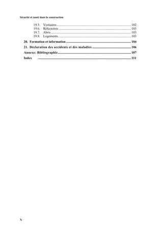 Sécurité et santé dans la construction
X
19.5. Vestiaires .......................................................................................... 102
19.6. Réfectoires ........................................................................................ 103
19.7. Abris ................................................................................................. 103
19.8. Logements......................................................................................... 103
20. Formation et information............................................................................... 104
21. Déclaration des accidents et des maladies ............................................... 106
Annexe: Bibliographie......................................................................................... 107
Index ................................................................................................................. 111
 
