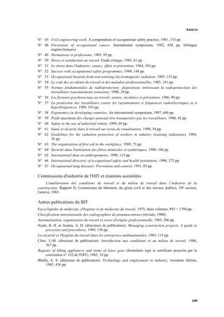 Annexe
109
N° 45 Civil engineering work. A compendium of occupational safety practice, 1981, 153 pp.
N° 46 Prevention of occupational cancer. International symposium, 1982, 658 pp. (bilingue
anglais/français)
N° 49 Dermatoses et professions, 1983, 95 pp.
N° 50 Stress et satisfaction au travail. Etude critique, 1983, 61 pp.
N° 51 Le stress dans l'industrie: causes, effets et prévention, 1984, 103 pp.
N° 52 Success with occupational safety programmes, 1984, 148 pp.
N° 53 Occupational hazards from non-ionising electromagnetic radiation, 1985, 133 pp.
N° 54 Le coût des accidents du travail et des maladies professionnelles, 1985, 161 pp.
N° 55 Normes fondamentales de radioprotection: dispositions intéressant la radioprotection des
travailleurs (rayonnements ionisants), 1990, 29 pp.
N° 56 Les facteurs psychosociaux au travail: nature, incidence et prévention, 1986, 89 pp.
N° 57 La protection des travailleurs contre les rayonnements à fréquences radioélectriques et à
hyperfréquences, 1989, 103 pp.
N° 58 Ergonomics in developing countries. An international symposium, 1987, 646 pp.
N° 59 Poids maximum des charges pouvant être transportées par les travailleurs, 1988, 42 pp.
N° 60 Safety in the use of industrial robots, 1989, 69 pp.
N° 61 Santé et sécurité dans le travail sur écran de visualisation, 1990, 54 pp.
N° 62 Guidelines for the radiation protection of workers in industry (ionising radiations), 1989,
36 pp.
N° 63 The organisation of first aid in the workplace, 1989, 73 pp.
N° 64 Sécurité dans l'utilisation des fibres minérales et synthétiques, 1990, 106 pp.
N° 65 International data on anthropometry, 1990, 113 pp.
N° 66 International directory of occupational safety and health institutions, 1990, 272 pp.
N° 67 Occupational lung diseases: Prevention and control, 1991, 85 pp.
Commissions d'industrie de l'OIT et réunions assimilées
L'amélioration des conditions de travail et du milieu de travail dans l’industrie de la
construction. Rapport II, Commission du bâtiment, du génie civil et des travaux publics, 10e session,
Genève, 1983.
Autres publications du BIT
Encyclopédie de médecine, d'hygiène et de médecine du travail, 1973, deux volumes, 893 + 1794 pp.
Classification internationale des radiographies de pneumoconioses (révisée, 1980).
Automatisation, organisation du travail et stress d'origine professionnelle, 1985, 206 pp.
Neale, R. H. et Austen, A. D. (directeurs de publication): Managing construction projects. A guide to
processes and procedures, 1984, 158 pp.
La sécurité et l'hygiène du travail dans les entreprises multinationales, 1985, 119 pp.
Clerc, J.-M. (directeur de publication): Introduction aux conditions et au milieu de travail, 1986,
367 pp.
Register of lifting appliances and items of loose gear (formulaire type et certificats prescrits par la
convention n° 152 de l'OIT), 1985, 16 pp.
Bhalla, A. S. (directeur de publication): Technology and employment in industry, troisième édition,
1985, 436 pp.
 