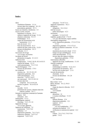 111
Index
Abris
installations flottantes 13.1.4
travaux dans l'air comprimé 10.1.19
prescriptions générales 19.7.1
Accès aux chantiers, interdiction 3.5
Accès et sortie, moyens
batardeaux et caissons 10.1.1
cabines et appareils de levage 5.1.16
chantiers souterrains 9.3.1.5
échafaudages 4.1.2
engins de terrassement et de
manutention 6.1.3
lieux de travail 3.2.1
lieux de travail élevés 8.1.3
matériel de lutte contre le feu 3.6.10
travaux de démolition 14.1.5
véhicules 6.1.3
Accessoires de levage
voir Levage, accessoires
Accidents du travail
déclaration et enquête 21.1-21.3
Adduction d'air
compresseurs 7.10.8-7.10.10; 10.3.4-10.3.5
matériel de battage 12.1.9
outils pneumatiques 7.3.1-7.3.4
Agents biologiques 17.9
mesures de prévention 17.9.1
Air comprimé
caissons, etc. 10.1.21-10.1.22
dispositions générales 10.1
outils pneumatiques 7.3.2
réservoirs 7.10.12-7.10.17
sas à personnel 10.2.13-10.2.14
travaux dans l'air
comprimé 10.2.15-10.2.20
travaux en galerie 10.3.6-10.3.8
Alertes
incendie 3.6.16
permettant des secours, chantiers dans des
endroits confinés 18.1.7
Amiante et matériaux contenant de l'amiante
dépose 14.6
utilisation 14.6
Anémomètre 5.5.11
Antidéflagrant, matériel
électrique 3.6.5, 15.1.14
Appareils de levage
voir Levage, appareils
Appareils de scellement 7.4
construction 7.4.2-7.4.4
définition 1.3
dispositions générales 7.4.1-7.4.11
inspection, entretien 7.4.5-7.4.7
rangement 7.4.8-7.4.10
utilisation 7.4.10-7.4.11
Appareils respiratoires 18.2.1
Architectes
obligations 2.6.1-2.6.4
Arrêt de secours
pelles mécaniques 6.2.3
Ascenseurs
passagers 5.2.16-5.2.22
Asphalte, goudron froid 17.4.10
voir aussi Revêtement, engins mobiles
Atmosphères dangereuses
accès, dispositions générales 17.5.2-17.5.4-
17.5.6
dispositions générales 17.5.1-17.5.5
galeries et chantiers souterrains 9.3.1.6-
9.3.1.9
interdiction du travail à chaud 17.5.3
lampes de type antidéflagrant 17.5.3
outils anti-étincelants 17.5.3
travaux dans des espaces confinés,
dispositions générales 17.5.6
Autorisations officielles
appareils de levage, modifications 5.1.10
Autorité compétente
définition 1.3
échafaudages et échelles 4.1.6, 4.3.1
programmes de formation 20.2
services mis en place par l' 2.1.4
Auvents de protection
cheminées 8.3.5
travaux de démolition 14.1.24
Avis
voir Notifications
Bacs à liant 6.5.3
Bains, douches 19.1.2; 19.4.3
Barrières
risque de chute de véhicules 9.2.5
Batardeaux
voir Caissons
Bâtiments
démolition 14
à ossature métallique 11.4.4
Battage
batteurs flottants 12.4
dispositions générales 12.1
matériel 12.1.1
palplanches;
voir aussi palplanches 12.5
utilisation du matériel 12.3
vérification et entretien du matériel 12.2
Bennes
à béton 7.9.1-7.9.3; 7.9.5-7.9.8
guides 7.9.12
 