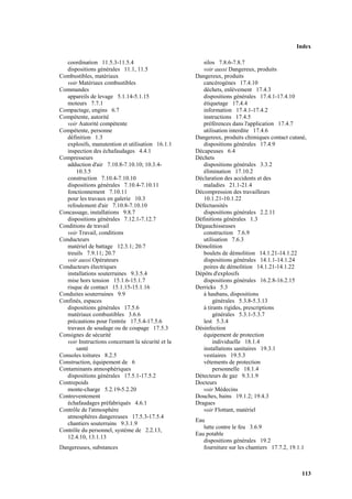 Index
113
coordination 11.5.3-11.5.4
dispositions générales 11.1, 11.5
Combustibles, matériaux
voir Matériaux combustibles
Commandes
appareils de levage 5.1.14-5.1.15
moteurs 7.7.1
Compactage, engins 6.7
Compétente, autorité
voir Autorité compétente
Compétente, personne
définition 1.3
explosifs, manutention et utilisation 16.1.1
inspection des échafaudages 4.4.1
Compresseurs
adduction d'air 7.10.8-7.10.10; 10.3.4-
10.3.5
construction 7.10.4-7.10.10
dispositions générales 7.10.4-7.10.11
fonctionnement 7.10.11
pour les travaux en galerie 10.3
refoulement d'air 7.10.8-7.10.10
Concassage, installations 9.8.7
dispositions générales 7.12.1-7.12.7
Conditions de travail
voir Travail, conditions
Conducteurs
matériel de battage 12.3.1; 20.7
treuils 7.9.11; 20.7
voir aussi Opérateurs
Conducteurs électriques
installations souterraines 9.3.5.4
mise hors tension 15.1.6-15.1.7
risque de contact 15.1.15-15.1.16
Conduites souterraines 9.9
Confinés, espaces
dispositions générales 17.5.6
matériaux combustibles 3.6.6
précautions pour l'entrée 17.5.4-17.5.6
travaux de soudage ou de coupage 17.5.3
Consignes de sécurité
voir Instructions concernant la sécurité et la
santé
Consoles toitures 8.2.5
Construction, équipement de 6
Contaminants atmosphériques
dispositions générales 17.5.1-17.5.2
Contrepoids
monte-charge 5.2.19-5.2.20
Contreventement
échafaudages préfabriqués 4.6.1
Contrôle de l'atmosphère
atmosphères dangereuses 17.5.3-17.5.4
chantiers souterrains 9.3.1.9
Contrôle du personnel, système de 2.2.13,
12.4.10, 13.1.13
Dangereuses, substances
silos 7.8.6-7.8.7
voir aussi Dangereux, produits
Dangereux, produits
cancérogènes 17.4.10
déchets, enlèvement 17.4.3
dispositions générales 17.4.1-17.4.10
étiquetage 17.4.4
information 17.4.1-17.4.2
instructions 17.4.5
préférences dans l'application 17.4.7
utilisation interdite 17.4.6
Dangereux, produits chimiques contact cutané,
dispositions générales 17.4.9
Décapeuses 6.4
Déchets
dispositions générales 3.3.2
élimination 17.10.2
Déclaration des accidents et des
maladies 21.1-21.4
Décompression des travailleurs
10.1.21-10.1.22
Défectuosités
dispositions générales 2.2.11
Définitions générales 1.3
Dégauchisseuses
construction 7.6.9
utilisation 7.6.3
Démolition
boulets de démolition 14.1.21-14.1.22
dispositions générales 14.1.1-14.1.24
poires de démolition 14.1.21-14.1.22
Dépôts d'explosifs
dispositions générales 16.2.8-16.2.15
Derricks 5.3
à haubans, dispositions
générales 5.3.8-5.3.13
à tirants rigides, prescriptions
générales 5.3.1-5.3.7
lest 5.3.4
Désinfection
équipement de protection
individuelle 18.1.4
installations sanitaires 19.3.1
vestiaires 19.5.3
vêtements de protection
personnelle 18.1.4
Détecteurs de gaz 9.3.1.9
Docteurs
voir Médecins
Douches, bains 19.1.2; 19.4.3
Dragues
voir Flottant, matériel
Eau
lutte contre le feu 3.6.9
Eau potable
dispositions générales 19.2
fourniture sur les chantiers 17.7.2, 19.1.1
 