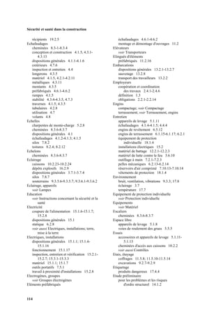 Sécurité et santé dans la construction
114
récipients 19.2.5
Echafaudages
cheminées 8.3-1-8.3.4
conception et construction 4.1.5, 4.3.1-
4.3.13
dispositions générales 4.1.1-4.1.6
extérieurs 4.7.6
inspection et entretien 4.4
longerons 4.3.5
matériel 4.1.5, 4.2.1-4.2.11
métalliques 4.3.11
montants 4.3.5
préfabriqués 4.6.1-4.6.2
rampes 4.1.5
stabilité 4.3.4-4.3.5, 4.7.3
traverses 4.1.5; 4.3.5
tubulaires 4.2.8
utilisation 4.7
volants 4.8
Echelles
charpentes de monte-charge 5.2.8
cheminées 8.3.6-8.3.7
dispositions générales 4.1
échafaudages 4.1.2-4.1.3; 4.1.5
silos 7.8.2
toitures 8.2.4; 8.2.12
Echelons
cheminées 8.3.6-8.3.7
Eclairage
caissons 10.2.23-10.2.24
dépôts explosifs 16.2.9
dispositions générales 3.7.1-3.7.4
silos 7.8.7
souterrains 9.3.5.6-9.3.5.7; 9.3.6.1-9.3.6.2
Eclairage, appareils
voir Lampes
Education
voir Instructions concernant la sécurité et la
santé
Electricité
coupure de l'alimentation 15.1.6-15.1.7;
15.2.8
dispositions générales 15.1
statique 6.2.8
voir aussi Electriques, installations; terre,
mise à la terre
Electriques, installations
dispositions générales 15.1.1; 15.1.4-
15.1.16
fonctionnement 15.1.17
inspection, entretien et vérification 15.2.1-
15.2.7; 15.3.1-15.3.3
matériel 15.1.1; 15.1.7
outils portatifs 7.5.1
travail à proximité d'installations 15.2.8
Electrogènes, groupes
voir Groupes électrogènes
Eléments préfabriqués
échafaudages 4.6.1-4.6.2
montage et démontage d'ouvrages 11.2
Elévateurs
voir Transporteurs
Elingués d'éléments
préfabriqués 11.2.16
Embarcations
dispositions générales 13.2.1-13.2.7
sauvetage 13.2.8
transport des travailleurs 13.2.2
Employeurs
coopération et coordination
des travaux 2.4.1-2.4.6
définition 1.3
obligations 2.2.1-2.2.14
Engins
compactage; voir Compactage
terrassement; voir Terrassement, engins
Entretien
appareils de levage 5.1.11
échafaudages 4.1.4-4.1.5; 4.4.4
engins de revêtement 6.5.12
engins de terrassement 6.1.15-6.1.17; 6.2.1
équipement de protection
individuelle 18.1.4
installations électriques 15.2
matériel de battage 12.2.1-12.2.3
matériel de lutte contre le feu 3.6.10
outillage à main 7.2.1-7.2.3
pelles mécaniques 6.2.13-6.2.14
réservoirs d'air comprimé 7.10.13-7.10.14
vêtements de protection 18.1.4
Environnement
bruit, ventilation, vibrations 9.3.3; 17.8
éclairage 3.7
température 17.7
Equipement de protection individuelle
voir Protection individuelle
Equipements
voir Matériel
Escaliers
cheminées 8.3.6-8.3.7
Espace libre
appareils de levage 5.1.8
voies de roulement des grues 5.5.5
Essais
accessoires et appareils de levage 5.1.11-
5.1.13
cheminées d'accès aux caissons 10.2.2
voir aussi Contrôles
Etais, étayage
coffrages 11.5.8; 11.5.10-11.5.14
excavations 9.2.7-9.2.9
Etiquetage
produits dangereux 17.4.4
Etude préliminaire
pour les problèmes et les risques
d'ordre structurel 14.1.2
 