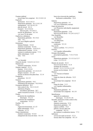 Index
115
Examen médical
travail dans l'air comprimé 10.1.13-10.1.14
Explosifs
destruction 16.3.1-16.3.3
dispositions générales 16.1.1-16.1.14
manipulation 16.2.16-16.2.19
plan de travail 16.1.2
transport 16.2.2-16.2.6
dans les puits 9.5.2-9.5.3
travaux de démolition 14.1.18
voir aussi Tir de mines
Explosives, substances
dispositions générales 16.1-16.2
silos 7.8.7
voir aussi Dépôts explosifs
Extincteurs
batteurs flottants 12.4.4
chantiers souterrains 9.3.4.6
dispositions générales 3.6.9-3.6.11
embarcations à moteur 13.2.6
moteurs à combustion interne 7.7.3
pelles mécaniques 6.2.8
silos 7.8.6
Feu
voir Incendie
Filets de sécurité 3.4.4; 8.1.4; 11.2.1
Flamme nue
chantiers souterrains 9.3.4.4
Flottant, matériel 13.1.5
batteurs 12.4.1-12.4.8
dispositions générales 13.1.3-13.1.9
dragues suceuses 13.1.10
travaux au-dessus d'un plan d'eau 13.1.4
Fondations
démolition 14.1.15
Foration
dispositions générales 9.4.1
élimination des poussières 9.8.3-9.8.4
Formation définition 20.5
lutte contre le feu 3.6.11-3.6.12
opérateurs d'engins,
travailleurs spécialisés 20.7
santé et sécurité au travail 17.2.5; 20
Foudre
protection des installations
électriques 15.1.12
protection des installations
souterraines 9.3.5.3
Fouilles 9.2
Freins
engins de terrassement 6.1.15
pelles mécaniques 6.2.2
véhicules 6.1.11
Fumer (interdiction)
chantiers souterrains 9.3.4.4
chargement des trous de mines 16.1.14
lieux où se trouvent des matériaux
facilement combustibles 3.6.4
Galeries
dispositions générales 9.1
voir aussi Souterrains, travaux
Gants de protection
voir Protection individuelle, équipement
Garde-corps
dispositions générales 3.4.4
lieux de travail élevés 8.1.2-8.1.4; 8.2.7
Gaz, bouteilles
voir Bouteilles
Gaz, détecteurs
voir Détecteurs
Gaz explosifs
souterrains 9.3.1.8
Gaz nocifs
espaces confinés 9.1.1; 9.3.3.1
Graisses
voir Liquides inflammables
Groupes électrogènes
prescriptions générales 7.13.1-7.13.6
Grues
dispositions générales 5.1.1-5.1.6; 5.3.7
à tour 5.5.1-5.5.13
Harnais de sécurité 18.2.1
lieux de travail élevés 8.1.4
montage des structures
élevées 11.2.1; 11.2.21-11.2.22
travaux sur les toitures 8.2.6
Hauteur
voir Travaux en hauteur
Heurtoirs
risque de chute de véhicules 9.2.5
Horaires
travail dans l'air comprimé 10.1.8
Huile
risque de chute 3.3.3
voir Liquides inflammables
Hygiène
dispositions générales 19
travail dans l'air comprimé 10.1.19
Identification
appareils et conducteurs
électriques 15.1.8-15.1.10
Incendie, protection et lutte contre le feu
alerte 3.6.15
chantiers souterrains 9.3.4
dispositions générales 3.6
espaces confinés 3.6.5
galeries, travaux dans l'air
comprimé 10.3.12
des moteurs à combustion interne 7.7.3
Infirmiers
services de santé au travail 17.2.1
travaux dans l'air comprimé 10.1.15
 