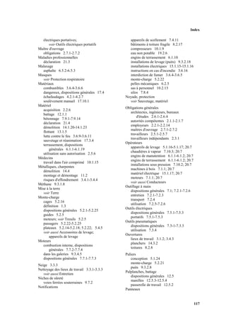 Index
117
électriques portatives;
voir Outils électriques portatifs
Maître d'ouvrage
obligations 2.7.1-2.7.2
Maladies professionnelles
déclaration 21.3
Malaxage
asphalte 6.5.2-6.5.3
Masques
voir Protection respiratoire
Matériaux
combustibles 3.6.4-3.6.6
dangereux, dispositions générales 17.4
échafaudages 4.2.1-4.2.7
soulèvement manuel 17.10.1
Matériel
acquisition 2.2.6
battage 12.1.1
bétonnage 7.9.1-7.9.14
déclaration 21.4
démolition 14.1.20-14.1.23
flottant 13.1.5
lutte contre le feu 3.6.9-3.6.11
sauvetage et réanimation 17.3.4
terrassement, dispositions
générales 6.1.1-6.1.19
utilisation sans autorisation 2.5.6
Médecins
travail dans l'air comprimé 10.1.15
Métalliques, charpentes
démolition 14.4
montage et démontage 11.2
risques d'effondrement 3.4.1-3.4.4
Méthane 9.3.1.8
Mise à la terre
voir Terre
Monte-charge
cages 5.2.16
définition 1.3
dispositions générales 5.2.1-5.2.25
guides 5.2.5
moteurs; voir Treuils 5.2.5
passagers 5.2.22-5.2.25
plateaux 5.2.14-5.2.18; 5.2.22; 5.4.5
voir aussi Accessoires de levage;
appareils de levage
Moteurs
combustion interne, dispositions
générales 7.7.2-7.7.4
dans les galeries 9.3.4.5
dispositions générales 7.7.1-7.7.3
Neige 3.3.3
Nettoyage des lieux de travail 3.3.1-3.3.3
voir aussi Entretien
Niches de sûreté
voies ferrées souterraines 9.7.2
Notifications
appareils de scellement 7.4.11
bâtiments à toiture fragile 8.2.17
compresseurs 10.1.9
eau non potable 19.2.6
engins de terrassement 6.1.10
installations de levage (puits) 9.3.2.18
installations électriques 15.1.15-15.1.16
instructions en cas d'incendie 3.6.16
interdiction de fumer 3.6.4-3.6.5
monte-charge 5.2.22
pelles mécaniques 6.2.5
sas à personnel 10.2.13
silos 7.8.4
Noyade, protection
voir Sauvetage, matériel
Obligations générales
architectes, ingénieurs, bureaux
d'études 2.6.1-2.6.4
autorités compétentes 2.1.1-2.1.7
employeurs 2.2.1-2.2.14
maîtres d'ouvrage 2.7.1-2.7.2
travailleurs 2.5.1-2.5.7
travailleurs indépendants 2.3.1
Opérateurs
appareils de levage 5.1.16-5.1.17; 20.7
chaudières à vapeur 7.10.3; 20.7
engins de manutention 6.1.1-6.1.2; 20.7
engins de terrassement 6.1.1-6.1.2; 20.7
installations sous pression 7.10.2; 20.7
machines à bois 7.1.1; 20.7
matériel électrique 15.1.17; 20.7
moteurs 7.1.1; 20.7
voir aussi Conducteurs
Outillage à main
dispositions générales 7.1; 7.2.1-7.2.6
entretien 7.2.1-7.2.3
transport 7.2.4
utilisation 7.2.5-7.2.6
Outils électriques
dispositions générales 7.5.1-7.5.3
portatifs 7.5.1-7.5.3
Outils pneumatiques
dispositions générales 7.3-1-7.3.3
utilisation 7.3.4
Ouvertures
lieux de travail 3.1.2; 3.4.3
planchers 14.3.2
toitures 8.2.8
Paliers
conception 5.1.24
monte-charge 5.2.21
puits 9.3.2.8
Palplanches, battage
dispositions générales 12.5
manilles 12.5.3-12.5.4
passerelle de travail 12.5.2
Panneaux
 