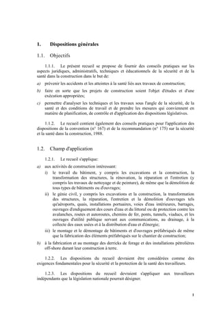 1
1. Dispositions générales
1.1. Objectifs
1.1.1. Le présent recueil se propose de fournir des conseils pratiques sur les
aspects juridiques, administratifs, techniques et éducationnels de la sécurité et de la
santé dans la construction dans le but de:
a) prévenir les accidents et les atteintes à la santé liés aux travaux de construction;
b) faire en sorte que les projets de construction soient l'objet d'études et d'une
exécution appropriées;
c) permettre d'analyser les techniques et les travaux sous l'angle de la sécurité, de la
santé et des conditions de travail et de prendre les mesures qui conviennent en
matière de planification, de contrôle et d'application des dispositions législatives.
1.1.2. Le recueil contient également des conseils pratiques pour l'application des
dispositions de la convention (n° 167) et de la recommandation (n° 175) sur la sécurité
et la santé dans la construction, 1988.
1.2. Champ d'application
1.2.1. Le recueil s'applique:
a) aux activités de construction intéressant:
i) le travail du bâtiment, y compris les excavations et la construction, la
transformation des structures, la rénovation, la réparation et l'entretien (y
compris les travaux de nettoyage et de peinture), de même que la démolition de
tous types de bâtiments ou d'ouvrages;
ii) le génie civil, y compris les excavations et la construction, la transformation
des structures, la réparation, l'entretien et la démolition d'ouvrages tels
qu'aéroports, quais, installations portuaires, voies d'eau intérieures, barrages,
ouvrages d'endiguement des cours d'eau et du littoral ou de protection contre les
avalanches, routes et autoroutes, chemins de fer, ponts, tunnels, viaducs, et les
ouvrages d'utilité publique servant aux communications, au drainage, à la
collecte des eaux usées et à la distribution d'eau et d'énergie;
iii) le montage et le démontage de bâtiments et d'ouvrages préfabriqués de même
que la fabrication des éléments préfabriqués sur le chantier de construction;
b) à la fabrication et au montage des derricks de forage et des installations pétrolières
off-shore durant leur construction à terre.
1.2.2. Les dispositions du recueil devraient être considérées comme des
exigences fondamentales pour la sécurité et la protection de la santé des travailleurs.
1.2.3. Les dispositions du recueil devraient s'appliquer aux travailleurs
indépendants que la législation nationale pourrait désigner.
 