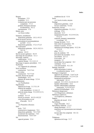 Index
119
Risques
biologiques 17.9
évaluation 2.1.1
évaluation par une personne
compétente 17.1.3
produits chimiques (travaux
de démolition) 14.1.2
rayonnements 17.6
Ruban, scies
voir Scies à ruban
Sanitaires, installations
dispositions générales 19.3.1-19.3.3
Santé au travail, services
conventions et recommandations
de l'OIT 17.2.1
dispositions générales 17.2.1-17.2.5
Sas à personnel
dispositions générales 10.2.4; 10.2.11-
10.2.14
galeries 10.3.9
Sas de secours (galeries) 10.3.9
Sauvetage des travailleurs 13.1.1
Sauvetage, matériel
embarcations 13.2.4
matériel flottant 13.1.3-13.1.5
Sauvetage et urgence, procédures 13.3
Scellement
voir Appareils de scellement
Scies circulaires
construction 7.6.5-7.6.6
Scies à ruban
construction 7.6.7-7.6.8
Sécurité, facteur de sécurité
échafaudages 4.3.1
plateaux de monte-charge 5.2.14
Signalements
voir Notifications
Signalisation
appareils de levage 5.1.7-5.1.19
matériel de transport
et de manutention 6.1.4-6.1.5
puits de monte-charge 9.3.2.9-9.3.2.11;
9.3.2.19
systèmes 15.1.13
travail en caissons 10.2.21-10.2.22
voies d'évacuation en cas
d'incendie 3.6.13
Silice
voir Poussières siliceuses
Silos
accès 7.8.2
construction et équipement 7.8.1
dispositions générales 7.8.1-7.8.9
écoulement des matériaux 7.8.5
fonctionnement 7.8.8-7.8.9
Sol
capacité portante 5.5.4
conditions du sol 5.5.4
Sortie
voir Accès et sortie, moyens
Soudage
dispositions générales 3.6.8
travaux souterrains 9.3.4.6
Souterrains, travaux
dispositions générales 9.1, 9.3.1
éclairage 9.3.6
électricité 9.3.5
équipement des puits 9.3.2.5-9.3.2.8;
9.3.2.12
explosifs, transport, manutention
et stockage 9.5
fonçage des puits 9.3.2
lutte contre les poussières 9.8
moteurs à essence 9.3.4.5
opérations de treuillage (puits) 9.3.2.18-
9.3.2.19
plans 9.3.1.1
pose de conduites 9.9
prévention des incendies 9.3.4
surveillance 9.3.1.2
tir de mines 9.6
transports 9.7
travail dans l'air comprimé 10.3
ventilation 9.3.3
voies d'évacuation 9.3.1.10
Statique, électricité
pelles mécaniques à moteur
à combustion interne 6.2.8
Stockage et rangement
appareils de scellement 7.4.8-7.4.10
éléments préfabriqués 11.2.3-11.2.6
équipement de protection
individuelle 18.1.4
explosifs 9.5.1-9.5.3, 16.2.8-16.2.15
liquides inflammables 3.6.2
liquides inflammables (chantiers
souterrains) 9.3.4.2-9.3.4.3
matériel d'échafaudages 4.2.6
Substances dangereuses
voir Dangereuses, substances
Substances explosives
voir Explosives, substances
Support
planchers de travail 4.3.6
Surveillance
risque d'incendie 3.6.7
Surveillance médicale 17.2.2
charge thermique 17.7.1
exposition aux rayonnements non ionisants
17.6.4
travaux dans l'air comprimé 10.1.12-
10.1.18
Téléphones
opérations de levage 5.1.7
 