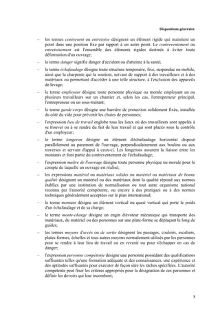 Dispositions générales
3
– les termes contrevent ou entretoise désignent un élément rigide qui maintient un
point dans une position fixe par rapport à un autre point. Le contreventement ou
entretoisement est l'ensemble des éléments rigides destinés à éviter toute
déformation d'un ouvrage;
– le terme danger signifie danger d'accident ou d'atteinte à la santé;
– le terme échafaudage désigne toute structure temporaire, fixe, suspendue ou mobile,
ainsi que la charpente qui la soutient, servant de support à des travailleurs et à des
matériaux ou permettant d'accéder à une telle structure, à l'exclusion des appareils
de levage;
– le terme employeur désigne toute personne physique ou morale employant un ou
plusieurs travailleurs sur un chantier et, selon les cas, l'entrepreneur principal,
l'entrepreneur ou un sous-traitant;
– le terme garde-corps désigne une barrière de protection solidement fixée, installée
du côté du vide pour prévenir les chutes de personnes;
– l'expression lieu de travail englobe tous les lieux où des travailleurs sont appelés à
se trouver ou à se rendre du fait de leur travail et qui sont placés sous le contrôle
d'un employeur;
– le terme longeron désigne un élément d'échafaudage horizontal disposé
parallèlement au parement de l'ouvrage, perpendiculairement aux boulins ou aux
traverses et servant d'appui à ceux-ci. Les longerons assurent la liaison entre les
montants et font partie du contreventement de l'échafaudage;
– l'expression maître de l'ouvrage désigne toute personne physique ou morale pour le
compte de laquelle un ouvrage est réalisé;
– les expressions matériel ou matériaux solides ou matériel ou matériaux de bonne
qualité désignent un matériel ou des matériaux dont la qualité répond aux normes
établies par une institution de normalisation ou tout autre organisme national
reconnu par l'autorité compétente, ou encore à des pratiques ou à des normes
techniques généralement acceptées sur le plan international;
– le terme montant désigne un élément vertical ou quasi vertical qui porte le poids
d'un échafaudage et de sa charge;
– le terme monte-charge désigne un engin élévateur mécanique qui transporte des
matériaux, du matériel ou des personnes sur une plate-forme se déplaçant le long de
guides;
– les termes moyens d'accès ou de sortie désignent les passages, couloirs, escaliers,
plates-formes, échelles et tous autres moyens normalement utilisés par les personnes
pour se rendre à leur lieu de travail ou en revenir ou pour s'échapper en cas de
danger;
– l'expression personne compétente désigne une personne possédant des qualifications
suffisantes telles qu'une formation adéquate et des connaissances, une expérience et
des aptitudes suffisantes pour exécuter de façon sûre les tâches spécifiées. L'autorité
compétente peut fixer les critères appropriés pour la désignation de ces personnes et
définir les devoirs qui leur incombent;
 
