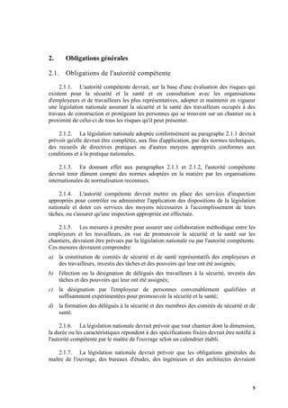 5
2. Obligations générales
2.1. Obligations de l'autorité compétente
2.1.1. L'autorité compétente devrait, sur la base d'une évaluation des risques qui
existent pour la sécurité et la santé et en consultation avec les organisations
d'employeurs et de travailleurs les plus représentatives, adopter et maintenir en vigueur
une législation nationale assurant la sécurité et la santé des travailleurs occupés à des
travaux de construction et protégeant les personnes qui se trouvent sur un chantier ou à
proximité de celui-ci de tous les risques qu'il peut présenter.
2.1.2. La législation nationale adoptée conformément au paragraphe 2.1.1 devrait
prévoir qu'elle devrait être complétée, aux fins d'application, par des normes techniques,
des recueils de directives pratiques ou d'autres moyens appropriés conformes aux
conditions et à la pratique nationales.
2.1.3. En donnant effet aux paragraphes 2.1.1 et 2.1.2, l'autorité compétente
devrait tenir dûment compte des normes adoptées en la matière par les organisations
internationales de normalisation reconnues.
2.1.4. L'autorité compétente devrait mettre en place des services d'inspection
appropriés pour contrôler ou administrer l'application des dispositions de la législation
nationale et doter ces services des moyens nécessaires à l'accomplissement de leurs
tâches, ou s'assurer qu'une inspection appropriée est effectuée.
2.1.5. Les mesures à prendre pour assurer une collaboration méthodique entre les
employeurs et les travailleurs, en vue de promouvoir la sécurité et la santé sur les
chantiers, devraient être prévues par la législation nationale ou par l'autorité compétente.
Ces mesures devraient comprendre:
a) la constitution de comités de sécurité et de santé représentatifs des employeurs et
des travailleurs, investis des tâches et des pouvoirs qui leur ont été assignés;
b) l'élection ou la désignation de délégués des travailleurs à la sécurité, investis des
tâches et des pouvoirs qui leur ont été assignés;
c) la désignation par l'employeur de personnes convenablement qualifiées et
suffisamment expérimentées pour promouvoir la sécurité et la santé;
d) la formation des délégués à la sécurité et des membres des comités de sécurité et de
santé.
2.1.6. La législation nationale devrait prévoir que tout chantier dont la dimension,
la durée ou les caractéristiques répondent à des spécifications fixées devrait être notifié à
l'autorité compétente par le maître de l'ouvrage selon un calendrier établi.
2.1.7. La législation nationale devrait prévoir que les obligations générales du
maître de l'ouvrage, des bureaux d'études, des ingénieurs et des architectes devraient
 