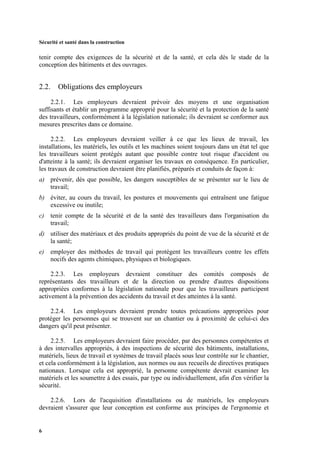 Sécurité et santé dans la construction
6
tenir compte des exigences de la sécurité et de la santé, et cela dès le stade de la
conception des bâtiments et des ouvrages.
2.2. Obligations des employeurs
2.2.1. Les employeurs devraient prévoir des moyens et une organisation
suffisants et établir un programme approprié pour la sécurité et la protection de la santé
des travailleurs, conformément à la législation nationale; ils devraient se conformer aux
mesures prescrites dans ce domaine.
2.2.2. Les employeurs devraient veiller à ce que les lieux de travail, les
installations, les matériels, les outils et les machines soient toujours dans un état tel que
les travailleurs soient protégés autant que possible contre tout risque d'accident ou
d'atteinte à la santé; ils devraient organiser les travaux en conséquence. En particulier,
les travaux de construction devraient être planifiés, préparés et conduits de façon à:
a) prévenir, dès que possible, les dangers susceptibles de se présenter sur le lieu de
travail;
b) éviter, au cours du travail, les postures et mouvements qui entraînent une fatigue
excessive ou inutile;
c) tenir compte de la sécurité et de la santé des travailleurs dans l'organisation du
travail;
d) utiliser des matériaux et des produits appropriés du point de vue de la sécurité et de
la santé;
e) employer des méthodes de travail qui protègent les travailleurs contre les effets
nocifs des agents chimiques, physiques et biologiques.
2.2.3. Les employeurs devraient constituer des comités composés de
représentants des travailleurs et de la direction ou prendre d'autres dispositions
appropriées conformes à la législation nationale pour que les travailleurs participent
activement à la prévention des accidents du travail et des atteintes à la santé.
2.2.4. Les employeurs devraient prendre toutes précautions appropriées pour
protéger les personnes qui se trouvent sur un chantier ou à proximité de celui-ci des
dangers qu'il peut présenter.
2.2.5. Les employeurs devraient faire procéder, par des personnes compétentes et
à des intervalles appropriés, à des inspections de sécurité des bâtiments, installations,
matériels, lieux de travail et systèmes de travail placés sous leur contrôle sur le chantier,
et cela conformément à la législation, aux normes ou aux recueils de directives pratiques
nationaux. Lorsque cela est approprié, la personne compétente devrait examiner les
matériels et les soumettre à des essais, par type ou individuellement, afin d'en vérifier la
sécurité.
2.2.6. Lors de l'acquisition d'installations ou de matériels, les employeurs
devraient s'assurer que leur conception est conforme aux principes de l'ergonomie et
 