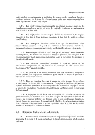 Obligations générales
7
qu'ils satisfont aux exigences de la législation, des normes ou des recueils de directives
pratiques nationaux ou, à défaut de telles exigences, qu'ils sont conçus ou protégés de
façon à pouvoir être utilisés sans danger.
2.2.7. Les employeurs devraient assurer la surveillance nécessaire pour que les
travailleurs accomplissent leur travail selon des méthodes conformes aux exigences de
leur sécurité et de leur santé.
2.2.8. Les employeurs ne devraient pas affecter les travailleurs à des emplois
inadaptés à leur âge, à leurs aptitudes physiques, à leur état de santé ou à leurs
qualifications.
2.2.9. Les employeurs devraient veiller à ce que les travailleurs soient
convenablement informés des dangers liés à leur travail et à leur milieu de travail, ainsi
que des précautions à prendre pour prévenir les accidents et les atteintes à leur santé.
2.2.10. Les employeurs devraient veiller à ce que les travailleurs soient au courant
de la législation, des normes, des recueils de directives pratiques, des consignes et des
recommandations visant, aux niveaux national ou local, la prévention des accidents et
des atteintes à la santé.
2.2.11. Les bâtiments, installations, matériels et lieux de travail où des
défectuosités dangereuses ont été constatées ne devraient pas être utilisés aussi
longtemps qu'il n'y a pas été remédié.
2.2.12. En présence d'un danger imminent pour les travailleurs, l'employeur
devrait prendre des dispositions immédiates pour arrêter le travail et procéder si
nécessaire à l'évacuation des lieux.
2.2.13. Dans les chantiers dispersés et lorsque de petits groupes de travailleurs
accomplissent leur travail dans des sites isolés, l'employeur devrait mettre au point un
système de contrôle permettant de s'assurer que tous les membres de l'équipe de travail,
y compris les conducteurs d'engins mobiles, ont regagné leur baraquement ou leur base à
la fin du travail.
2.2.14. L'employeur devrait offrir aux travailleurs des facilités en matière de
premiers secours, de formation et de bien-être; lorsqu'il est impossible de prendre des
mesures de prévention collective ou lorsque celles-ci sont insuffisantes, l'employeur
devrait fournir des équipements de protection individuelle et des vêtements de protection
et les entretenir convenablement. Il devrait également veiller à ce que les travailleurs
aient accès à des services de santé au travail.
2.3. Obligations des travailleurs indépendants
2.3.1. Les travailleurs indépendants devraient respecter les dispositions prescrites
en matière de sécurité et de santé sur les lieux de travail, conformément à la législation
nationale.
 