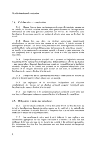 Sécurité et santé dans la construction
8
2.4. Collaboration et coordination
2.4.1. Chaque fois que deux ou plusieurs employeurs effectuent des travaux sur
un chantier, ils devraient coopérer entre eux, ainsi qu'avec le maître de l'ouvrage ou son
représentant et toute autre personne participant aux travaux de construction, dans
l'application des mesures prescrites en matière de sécurité et de santé sur les lieux de
travail.
2.4.2. Chaque fois que deux ou plusieurs employeurs entreprennent
simultanément ou successivement des travaux sur un chantier, il devrait incomber à
l'entrepreneur principal – ou à toute autre personne ou tout autre organisme assumant le
contrôle effectif ou la responsabilité principale de l'ensemble des activités du chantier –
de planifier et de coordonner les mesures de sécurité et de santé et, pour autant que cela
soit compatible avec la législation nationale, de veiller à ce que ces mesures soient
respectées.
2.4.3. Lorsque l'entrepreneur principal – ou la personne ou l'organisme assumant
le contrôle effectif ou la responsabilité principale de l'ensemble des activités du chantier
– n'est pas sur place, il devrait, dans la mesure où cela est compatible avec la législation
nationale, désigner sur le chantier une personne ou un organisme compétents ayant
l'autorité et les moyens nécessaires pour assurer, en son nom, la coordination et
l'application des mesures de sécurité et de santé.
2.4.4. L'employeur devrait demeurer responsable de l'application des mesures de
sécurité et de santé aux travailleurs placés sous son autorité.
2.4.5. Les employeurs et les travailleurs indépendants qui effectuent
simultanément des travaux sur un chantier devraient coopérer pleinement dans
l'application des mesures de sécurité et de santé.
2.4.6. Les employeurs et les concepteurs-projeteurs devraient assurer entre eux
une liaison efficace pour tout ce qui concerne la sécurité et la santé des travailleurs.
2.5. Obligations et droits des travailleurs
2.5.1. Les travailleurs devraient avoir le droit et le devoir, sur tous les lieux de
travail et dans la mesure du contrôle qu'ils exercent sur les matériels et les méthodes de
travail, de contribuer à la sécurité du travail et d'exprimer leur avis sur les incidences des
méthodes de travail sur la sécurité et la santé.
2.5.2. Les travailleurs devraient avoir le droit d'obtenir de leur employeur des
informations appropriées sur les risques d'accident et d'atteinte à la santé liés aux
méthodes de travail, ainsi que sur les mesures de sécurité et de santé correspondantes.
Ces informations devraient leur être présentées sous une forme et dans une langue qui
leur soient accessibles.
 