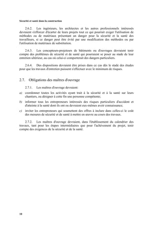 Sécurité et santé dans la construction
10
2.6.2. Les ingénieurs, les architectes et les autres professionnels intéressés
devraient s'efforcer d'écarter de leurs projets tout ce qui pourrait exiger l'utilisation de
méthodes ou de matériaux présentant un danger pour la sécurité et la santé des
travailleurs, si ce danger peut être évité par une modification des méthodes ou par
l'utilisation de matériaux de substitution.
2.6.3. Les concepteurs-projeteurs de bâtiments ou d'ouvrages devraient tenir
compte des problèmes de sécurité et de santé qui pourraient se poser au stade de leur
entretien ultérieur, au cas où celui-ci comporterait des dangers particuliers.
2.6.4. Des dispositions devraient être prises dans ce cas dès le stade des études
pour que les travaux d'entretien puissent s'effectuer avec le minimum de risques.
2.7. Obligations des maîtres d'ouvrage
2.7.1. Les maîtres d'ouvrage devraient:
a) coordonner toutes les activités ayant trait à la sécurité et à la santé sur leurs
chantiers, ou désigner à cette fin une personne compétente;
b) informer tous les entrepreneurs intéressés des risques particuliers d'accident et
d'atteinte à la santé dont ils ont ou devraient eux-mêmes avoir connaissance;
c) inviter les entrepreneurs qui soumettent des offres à inclure dans celles-ci le coût
des mesures de sécurité et de santé à mettre en œuvre au cours des travaux.
2.7.2. Les maîtres d'ouvrage devraient, dans l'établissement du calendrier des
travaux, tant pour les étapes intermédiaires que pour l'achèvement du projet, tenir
compte des exigences de la sécurité et de la santé.
 