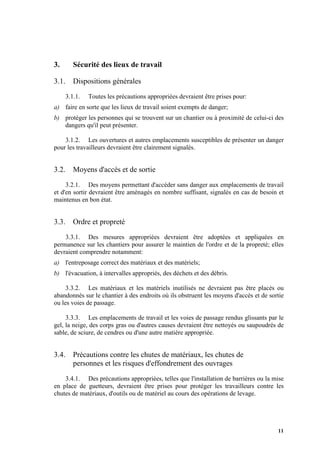 11
3. Sécurité des lieux de travail
3.1. Dispositions générales
3.1.1. Toutes les précautions appropriées devraient être prises pour:
a) faire en sorte que les lieux de travail soient exempts de danger;
b) protéger les personnes qui se trouvent sur un chantier ou à proximité de celui-ci des
dangers qu'il peut présenter.
3.1.2. Les ouvertures et autres emplacements susceptibles de présenter un danger
pour les travailleurs devraient être clairement signalés.
3.2. Moyens d'accès et de sortie
3.2.1. Des moyens permettant d'accéder sans danger aux emplacements de travail
et d'en sortir devraient être aménagés en nombre suffisant, signalés en cas de besoin et
maintenus en bon état.
3.3. Ordre et propreté
3.3.1. Des mesures appropriées devraient être adoptées et appliquées en
permanence sur les chantiers pour assurer le maintien de l'ordre et de la propreté; elles
devraient comprendre notamment:
a) l'entreposage correct des matériaux et des matériels;
b) l'évacuation, à intervalles appropriés, des déchets et des débris.
3.3.2. Les matériaux et les matériels inutilisés ne devraient pas être placés ou
abandonnés sur le chantier à des endroits où ils obstruent les moyens d'accès et de sortie
ou les voies de passage.
3.3.3. Les emplacements de travail et les voies de passage rendus glissants par le
gel, la neige, des corps gras ou d'autres causes devraient être nettoyés ou saupoudrés de
sable, de sciure, de cendres ou d'une autre matière appropriée.
3.4. Précautions contre les chutes de matériaux, les chutes de
personnes et les risques d'effondrement des ouvrages
3.4.1. Des précautions appropriées, telles que l'installation de barrières ou la mise
en place de guetteurs, devraient être prises pour protéger les travailleurs contre les
chutes de matériaux, d'outils ou de matériel au cours des opérations de levage.
 