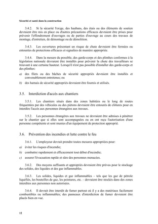 Sécurité et santé dans la construction
12
3.4.2. Si la sécurité l'exige, des haubans, des étais ou des éléments de soutien
devraient être mis en place ou d'autres précautions efficaces devraient être prises pour
prévenir l'effondrement d'ouvrages ou de parties d'ouvrage au cours des travaux de
montage, d'entretien, de démontage ou de démolition.
3.4.3. Les ouvertures présentant un risque de chute devraient être fermées ou
entourées de protections efficaces et signalées de manière appropriée.
3.4.4. Dans la mesure du possible, des garde-corps et des plinthes conformes à la
législation nationale devraient être installés pour prévenir la chute des travailleurs se
trouvant à une certaine hauteur. Lorsqu'il n'est pas possible d'installer des garde-corps et
des plinthes:
a) des filets ou des bâches de sécurité appropriés devraient être installés et
convenablement entretenus; ou
b) des harnais de sécurité appropriés devraient être fournis et utilisés.
3.5. Interdiction d'accès aux chantiers
3.5.1. Les chantiers situés dans des zones habitées ou le long de routes
fréquentées par des véhicules ou des piétons devraient être entourés de clôtures pour en
interdire l'accès aux personnes étrangères aux travaux.
3.5.2. Les personnes étrangères aux travaux ne devraient être admises à pénétrer
sur le chantier que si elles sont accompagnées ou en ont reçu l'autorisation d'une
personne compétente et sont munies d'un équipement de protection approprié.
3.6. Prévention des incendies et lutte contre le feu
3.6.1. L'employeur devrait prendre toutes mesures appropriées pour:
a) éviter les risques d'incendie;
b) combattre rapidement et efficacement tout début d'incendie;
c) assurer l'évacuation rapide et sûre des personnes menacées.
3.6.2. Des moyens suffisants et appropriés devraient être prévus pour le stockage
des solides, des liquides et des gaz inflammables.
3.6.3. Les solides, liquides et gaz inflammables – tels que les gaz de pétrole
liquéfiés, les bouteilles de gaz, les peintures, etc. – devraient être stockés dans des zones
interdites aux personnes non autorisées.
3.6.4. Il devrait être interdit de fumer partout où il y a des matériaux facilement
combustibles ou inflammables; des panneaux d'interdiction de fumer devraient être
placés bien en vue.
 