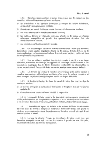 Lieux de travail
13
3.6.5. Dans les espaces confinés et autres lieux où des gaz, des vapeurs ou des
poussières inflammables peuvent présenter un danger:
a) les installations et les appareils électriques, y compris les lampes baladeuses,
devraient être convenablement protégés;
b) il ne devrait pas y avoir de flamme nue ou de source d'inflammation similaire;
c) des avis d'interdiction de fumer devraient être affichés;
d) les chiffons, déchets et vêtements imprégnés d'huile ou de graisse ou d'autres
substances susceptibles de prendre feu spontanément devraient être mis
immédiatement en lieu sûr;
e) une ventilation suffisante devrait être assurée.
3.6.6. On ne devrait pas laisser des matières combustibles – telles que matériaux
d'emballage, sciure, déchets imprégnés d'huile ou de graisse, déchets de bois ou de
matières plastiques – s'accumuler sur les lieux de travail, mais les placer en lieu sûr dans
des récipients métalliques fermés.
3.6.7. Une surveillance régulière devrait être exercée là où il y a un risque
d'incendie, notamment au voisinage des appareils de chauffage, des installations et des
canalisations électriques, dans les dépôts de matières combustibles ou inflammables, ou
encore aux endroits où l'on procède à des travaux de soudage ou de coupage à chaud.
3.6.8. Les travaux de soudage à chaud ou d'oxycoupage et les autres travaux à
chaud ne devraient être effectués que sur l'ordre d'un agent de maîtrise compétent et
après avoir pris les précautions requises pour réduire les risques d'incendie.
3.6.9. Si la sécurité l'exige, les lieux de travail devraient être pourvus, dans la
mesure du possible:
a) de moyens appropriés et suffisants de lutte contre le feu placés bien en vue et d'un
accès facile;
b) d'une alimentation en eau suffisante en débit et en pression.
3.6.10. Le matériel de lutte contre le feu devrait être soigneusement entretenu et
vérifié périodiquement par une personne compétente. L'accès aux moyens de lutte contre
le feu (bouches d'incendie, prises d'eau, extincteurs portatifs, etc.) devrait rester dégagé.
3.6.11. L'ensemble des agents de maîtrise et un nombre suffisant de travailleurs
devraient avoir été formés à l'emploi du matériel de lutte contre le feu afin qu'une ou
plusieurs personnes ayant reçu une formation appropriée soient prêtes à intervenir à tout
moment pendant le travail.
3.6.12. Lorsque la sécurité l'exige, les travailleurs devraient avoir reçu une
formation appropriée en ce qui concerne les mesures à prendre en cas d'incendie,
notamment l'utilisation des moyens d'évacuation.
 