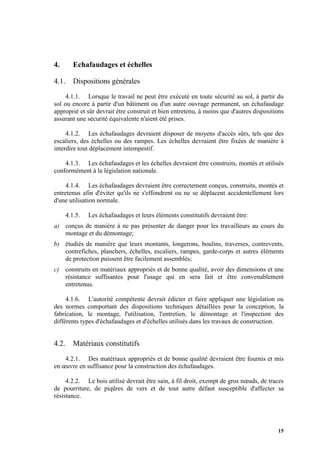 15
4. Echafaudages et échelles
4.1. Dispositions générales
4.1.1. Lorsque le travail ne peut être exécuté en toute sécurité au sol, à partir du
sol ou encore à partir d'un bâtiment ou d'un autre ouvrage permanent, un échafaudage
approprié et sûr devrait être construit et bien entretenu, à moins que d'autres dispositions
assurant une sécurité équivalente n'aient été prises.
4.1.2. Les échafaudages devraient disposer de moyens d'accès sûrs, tels que des
escaliers, des échelles ou des rampes. Les échelles devraient être fixées de manière à
interdire tout déplacement intempestif.
4.1.3. Les échafaudages et les échelles devraient être construits, montés et utilisés
conformément à la législation nationale.
4.1.4. Les échafaudages devraient être correctement conçus, construits, montés et
entretenus afin d'éviter qu'ils ne s'effondrent ou ne se déplacent accidentellement lors
d'une utilisation normale.
4.1.5. Les échafaudages et leurs éléments constitutifs devraient être:
a) conçus de manière à ne pas présenter de danger pour les travailleurs au cours du
montage et du démontage;
b) étudiés de manière que leurs montants, longerons, boulins, traverses, contrevents,
contrefiches, planchers, échelles, escaliers, rampes, garde-corps et autres éléments
de protection puissent être facilement assemblés;
c) construits en matériaux appropriés et de bonne qualité, avoir des dimensions et une
résistance suffisantes pour l'usage qui en sera fait et être convenablement
entretenus.
4.1.6. L'autorité compétente devrait édicter et faire appliquer une législation ou
des normes comportant des dispositions techniques détaillées pour la conception, la
fabrication, le montage, l'utilisation, l'entretien, le démontage et l'inspection des
différents types d'échafaudages et d'échelles utilisés dans les travaux de construction.
4.2. Matériaux constitutifs
4.2.1. Des matériaux appropriés et de bonne qualité devraient être fournis et mis
en œuvre en suffisance pour la construction des échafaudages.
4.2.2. Le bois utilisé devrait être sain, à fil droit, exempt de gros nœuds, de traces
de pourriture, de piqûres de vers et de tout autre défaut susceptible d'affecter sa
résistance.
 