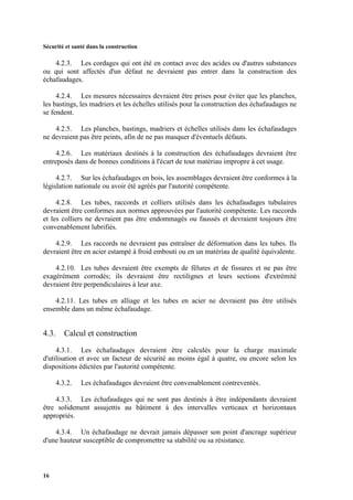 Sécurité et santé dans la construction
16
4.2.3. Les cordages qui ont été en contact avec des acides ou d'autres substances
ou qui sont affectés d'un défaut ne devraient pas entrer dans la construction des
échafaudages.
4.2.4. Les mesures nécessaires devraient être prises pour éviter que les planches,
les bastings, les madriers et les échelles utilisés pour la construction des échafaudages ne
se fendent.
4.2.5. Les planches, bastings, madriers et échelles utilisés dans les échafaudages
ne devraient pas être peints, afin de ne pas masquer d'éventuels défauts.
4.2.6. Les matériaux destinés à la construction des échafaudages devraient être
entreposés dans de bonnes conditions à l'écart de tout matériau impropre à cet usage.
4.2.7. Sur les échafaudages en bois, les assemblages devraient être conformes à la
législation nationale ou avoir été agréés par l'autorité compétente.
4.2.8. Les tubes, raccords et colliers utilisés dans les échafaudages tubulaires
devraient être conformes aux normes approuvées par l'autorité compétente. Les raccords
et les colliers ne devraient pas être endommagés ou faussés et devraient toujours être
convenablement lubrifiés.
4.2.9. Les raccords ne devraient pas entraîner de déformation dans les tubes. Ils
devraient être en acier estampé à froid embouti ou en un matériau de qualité équivalente.
4.2.10. Les tubes devraient être exempts de fêlures et de fissures et ne pas être
exagérément corrodés; ils devraient être rectilignes et leurs sections d'extrémité
devraient être perpendiculaires à leur axe.
4.2.11. Les tubes en alliage et les tubes en acier ne devraient pas être utilisés
ensemble dans un même échafaudage.
4.3. Calcul et construction
4.3.1. Les échafaudages devraient être calculés pour la charge maximale
d'utilisation et avec un facteur de sécurité au moins égal à quatre, ou encore selon les
dispositions édictées par l'autorité compétente.
4.3.2. Les échafaudages devraient être convenablement contreventés.
4.3.3. Les échafaudages qui ne sont pas destinés à être indépendants devraient
être solidement assujettis au bâtiment à des intervalles verticaux et horizontaux
appropriés.
4.3.4. Un échafaudage ne devrait jamais dépasser son point d'ancrage supérieur
d'une hauteur susceptible de compromettre sa stabilité ou sa résistance.
 