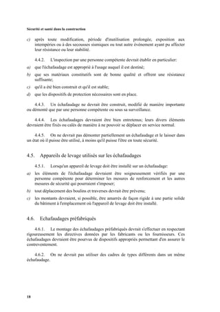 Sécurité et santé dans la construction
18
c) après toute modification, période d'inutilisation prolongée, exposition aux
intempéries ou à des secousses sismiques ou tout autre événement ayant pu affecter
leur résistance ou leur stabilité.
4.4.2. L'inspection par une personne compétente devrait établir en particulier:
a) que l'échafaudage est approprié à l'usage auquel il est destiné;
b) que ses matériaux constitutifs sont de bonne qualité et offrent une résistance
suffisante;
c) qu'il a été bien construit et qu'il est stable;
d) que les dispositifs de protection nécessaires sont en place.
4.4.3. Un échafaudage ne devrait être construit, modifié de manière importante
ou démonté que par une personne compétente ou sous sa surveillance.
4.4.4. Les échafaudages devraient être bien entretenus; leurs divers éléments
devraient être fixés ou calés de manière à ne pouvoir se déplacer en service normal.
4.4.5. On ne devrait pas démonter partiellement un échafaudage et le laisser dans
un état où il puisse être utilisé, à moins qu'il puisse l'être en toute sécurité.
4.5. Appareils de levage utilisés sur les échafaudages
4.5.1. Lorsqu'un appareil de levage doit être installé sur un échafaudage:
a) les éléments de l'échafaudage devraient être soigneusement vérifiés par une
personne compétente pour déterminer les mesures de renforcement et les autres
mesures de sécurité qui pourraient s'imposer;
b) tout déplacement des boulins et traverses devrait être prévenu;
c) les montants devraient, si possible, être amarrés de façon rigide à une partie solide
du bâtiment à l'emplacement où l'appareil de levage doit être installé.
4.6. Echafaudages préfabriqués
4.6.1. Le montage des échafaudages préfabriqués devrait s'effectuer en respectant
rigoureusement les directives données par les fabricants ou les fournisseurs. Ces
échafaudages devraient être pourvus de dispositifs appropriés permettant d'en assurer le
contreventement.
4.6.2. On ne devrait pas utiliser des cadres de types différents dans un même
échafaudage.
 