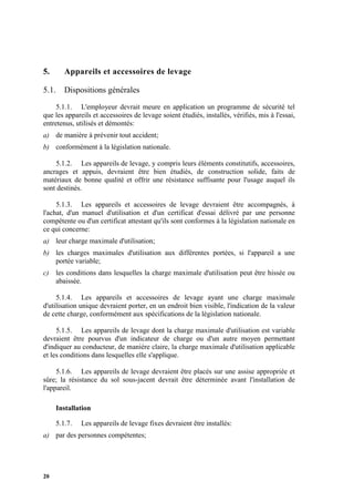 20
5. Appareils et accessoires de levage
5.1. Dispositions générales
5.1.1. L'employeur devrait meure en application un programme de sécurité tel
que les appareils et accessoires de levage soient étudiés, installés, vérifiés, mis à l'essai,
entretenus, utilisés et démontés:
a) de manière à prévenir tout accident;
b) conformément à la législation nationale.
5.1.2. Les appareils de levage, y compris leurs éléments constitutifs, accessoires,
ancrages et appuis, devraient être bien étudiés, de construction solide, faits de
matériaux de bonne qualité et offrir une résistance suffisante pour l'usage auquel ils
sont destinés.
5.1.3. Les appareils et accessoires de levage devraient être accompagnés, à
l'achat, d'un manuel d'utilisation et d'un certificat d'essai délivré par une personne
compétente ou d'un certificat attestant qu'ils sont conformes à la législation nationale en
ce qui concerne:
a) leur charge maximale d'utilisation;
b) les charges maximales d'utilisation aux différentes portées, si l'appareil a une
portée variable;
c) les conditions dans lesquelles la charge maximale d'utilisation peut être hissée ou
abaissée.
5.1.4. Les appareils et accessoires de levage ayant une charge maximale
d'utilisation unique devraient porter, en un endroit bien visible, l'indication de la valeur
de cette charge, conformément aux spécifications de la législation nationale.
5.1.5. Les appareils de levage dont la charge maximale d'utilisation est variable
devraient être pourvus d'un indicateur de charge ou d'un autre moyen permettant
d'indiquer au conducteur, de manière claire, la charge maximale d'utilisation applicable
et les conditions dans lesquelles elle s'applique.
5.1.6. Les appareils de levage devraient être placés sur une assise appropriée et
sûre; la résistance du sol sous-jacent devrait être déterminée avant l'installation de
l'appareil.
Installation
5.1.7. Les appareils de levage fixes devraient être installés:
a) par des personnes compétentes;
 
