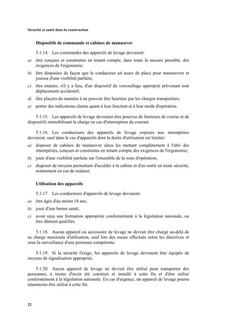 Sécurité et santé dans la construction
22
Dispositifs de commande et cabines de manœuvre
5.1.14. Les commandes des appareils de levage devraient:
a) être conçues et construites en tenant compte, dans toute la mesure possible, des
exigences de l'ergonomie;
b) être disposées de façon que le conducteur ait assez de place pour manœuvrer et
jouisse d'une visibilité parfaite;
c) être munies, s'il y a lieu, d'un dispositif de verrouillage approprié prévenant tout
déplacement accidentel;
d) être placées de manière à ne pouvoir être heurtées par les charges transportées;
e) porter des indications claires quant à leur fonction et à leur mode d'opération.
5.1.15. Les appareils de levage devraient être pourvus de limiteurs de course et de
dispositifs immobilisant la charge en cas d'interruption du courant.
5.1.16. Les conducteurs des appareils de levage exposés aux intempéries
devraient, sauf dans le cas d'appareils dont la durée d'utilisation est limitée:
a) disposer de cabines de manœuvre sûres les mettant complètement à l'abri des
intempéries, conçues et construites en tenant compte des exigences de l'ergonomie;
b) jouir d'une visibilité parfaite sur l'ensemble de la zone d'opération;
c) disposer de moyens permettant d'accéder à la cabine et d'en sortir en toute sécurité,
notamment en cas de malaise.
Utilisation des appareils
5.1.17. Les conducteurs d'appareils de levage devraient:
a) être âgés d'au moins 18 ans;
b) jouir d'une bonne santé;
c) avoir reçu une formation appropriée conformément à la législation nationale, ou
être dûment qualifiés.
5.1.18. Aucun appareil ou accessoire de levage ne devrait être chargé au-delà de
sa charge maximale d'utilisation, sauf lors des essais effectués selon les directives et
sous la surveillance d'une personne compétente.
5.1.19. Si la sécurité l'exige, les appareils de levage devraient être équipés de
moyens de signalisation appropriés.
5.1.20. Aucun appareil de levage ne devrait être utilisé pour transporter des
personnes, à moins d'avoir été construit et installé à cette fin et d'être utilisé
conformément à la législation nationale. En cas d'urgence, un appareil de levage pourra
néanmoins être utilisé à cette fin:
 