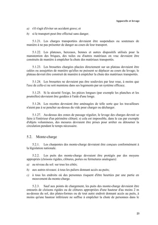 Appareils et levage
23
a) s'il s'agit d'éviter un accident grave; et
b) si le transport peut être effectué sans danger.
5.1.21. Les charges transportées devraient être suspendues ou soutenues de
manière à ne pas présenter de danger au cours de leur transport.
5.1.22. Les plateaux, berceaux, bennes et autres dispositifs utilisés pour la
manutention des briques, des tuiles ou d'autres matériaux en vrac devraient être
construits de manière à empêcher la chute des matériaux transportés.
5.1.23. Les brouettes chargées placées directement sur un plateau devraient être
calées ou assujetties de manière qu'elles ne puissent se déplacer au cours du levage; le
plateau devrait être construit de manière à empêcher la chute des matériaux transportés.
5.1.24. Les brouettes ne devraient pas être soulevées par leur roue, à moins que
l'axe de celle-ci ne soit maintenu dans ses logements par un système efficace.
5.1.25. Si la sécurité l'exige, les pièces longues (par exemple les planches et les
poutrelles) devraient être guidées à l'aide d'une longe.
5.1.26. Les recettes devraient être aménagées de telle sorte que les travailleurs
n'aient pas à se pencher au-dessus du vide pour charger ou décharger.
5.1.27. Au-dessus des zones de passage régulier, le levage des charges devrait se
faire à l'intérieur d'un périmètre clôturé; si cela est impossible, dans le cas par exemple
d'objets volumineux, des mesures devraient être prises pour arrêter ou détourner la
circulation pendant le temps nécessaire.
5.2. Monte-charge
5.2.1. Les charpentes des monte-charge devraient être conçues conformément à
la législation nationale.
5.2.2. Les puits des monte-charge devraient être protégés par des moyens
appropriés (cloisons rigides, clôtures, portes ou fermetures analogues):
a) au niveau du sol: sur tous les côtés;
b) aux autres niveaux: à tous les paliers donnant accès au puits;
c) à tous les endroits où des personnes risquent d'être heurtées par une partie en
mouvement du monte-charge.
5.2.3. Sauf aux points de chargement, les puits des monte-charge devraient être
entourés de cloisons rigides ou de clôtures appropriées d'une hauteur d'au moins 2 m
au-dessus du sol, des plates-formes ou de tout autre endroit donnant accès au puits, à
moins qu'une hauteur inférieure ne suffise à empêcher la chute de personnes dans le
 
