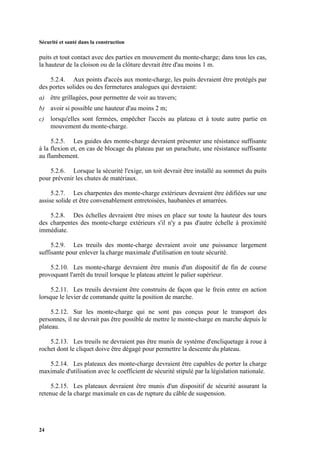 Sécurité et santé dans la construction
24
puits et tout contact avec des parties en mouvement du monte-charge; dans tous les cas,
la hauteur de la cloison ou de la clôture devrait être d'au moins 1 m.
5.2.4. Aux points d'accès aux monte-charge, les puits devraient être protégés par
des portes solides ou des fermetures analogues qui devraient:
a) être grillagées, pour permettre de voir au travers;
b) avoir si possible une hauteur d'au moins 2 m;
c) lorsqu'elles sont fermées, empêcher l'accès au plateau et à toute autre partie en
mouvement du monte-charge.
5.2.5. Les guides des monte-charge devraient présenter une résistance suffisante
à la flexion et, en cas de blocage du plateau par un parachute, une résistance suffisante
au flambement.
5.2.6. Lorsque la sécurité l'exige, un toit devrait être installé au sommet du puits
pour prévenir les chutes de matériaux.
5.2.7. Les charpentes des monte-charge extérieurs devraient être édifiées sur une
assise solide et être convenablement entretoisées, haubanées et amarrées.
5.2.8. Des échelles devraient être mises en place sur toute la hauteur des tours
des charpentes des monte-charge extérieurs s'il n'y a pas d'autre échelle à proximité
immédiate.
5.2.9. Les treuils des monte-charge devraient avoir une puissance largement
suffisante pour enlever la charge maximale d'utilisation en toute sécurité.
5.2.10. Les monte-charge devraient être munis d'un dispositif de fin de course
provoquant l'arrêt du treuil lorsque le plateau atteint le palier supérieur.
5.2.11. Les treuils devraient être construits de façon que le frein entre en action
lorsque le levier de commande quitte la position de marche.
5.2.12. Sur les monte-charge qui ne sont pas conçus pour le transport des
personnes, il ne devrait pas être possible de mettre le monte-charge en marche depuis le
plateau.
5.2.13. Les treuils ne devraient pas être munis de système d'encliquetage à roue à
rochet dont le cliquet doive être dégagé pour permettre la descente du plateau.
5.2.14. Les plateaux des monte-charge devraient être capables de porter la charge
maximale d'utilisation avec le coefficient de sécurité stipulé par la législation nationale.
5.2.15. Les plateaux devraient être munis d'un dispositif de sécurité assurant la
retenue de la charge maximale en cas de rupture du câble de suspension.
 