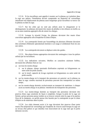 Appareils et levage
25
5.2.16. Si les travailleurs sont appelés à monter sur le plateau ou à pénétrer dans
la cage aux paliers, l'installation devrait comprendre un dispositif de verrouillage
interdisant tout déplacement du plateau aussi longtemps qu'un travailleur se trouve sur
le plateau ou dans la cage.
5.2.17. Sur les côtés qui ne sont pas utilisés pour le chargement et le
déchargement, les plateaux devraient être munis de plinthes et de clôtures en treillis ou
en un autre matériau approprié afin de retenir les charges.
5.2.18. Lorsque la sécurité l'exige, les plateaux devraient être munis d'une
couverture appropriée afin d'empêcher la chute d'objets.
5.2.19. Les contrepoids formés par l'assemblage de plusieurs éléments devraient
être constitués d'éléments spécialement destinés à cet usage et solidement fixés les uns
aux autres.
5.2.20. Les contrepoids devraient se déplacer entre des guides.
5.2.21. Des plates-formes appropriées devraient être aménagées à tous les paliers
utilisés par les travailleurs.
5.2.22. Les indications suivantes, libellées en caractères aisément lisibles,
devraient être affichées bien en vue:
a) sur tous les monte-charge:
i) sur le plateau: charge maximale d'utilisation exprimée en kilogrammes ou
autre unité de poids usuelle;
ii) sur le treuil: capacité de levage exprimée en kilogrammes ou autre unité de
poids usuelle;
b) sur les monte-charge où le transport des personnes est autorisé: sur le plateau ou
dans la cage: nombre maximal de personnes pouvant être transportées en même
temps;
c) sur les monte-charge destinés exclusivement au transport de matériaux: à chaque
accès au monte-charge et au plateau: interdiction de transporter des personnes.
5.2.23. Les monte-charge destinés au transport des personnes devraient être
pourvus d'une cage construite de façon à empêcher, lorsque la porte de la cage est
fermée, qu'une personne puisse tomber ou se trouver coincée entre la cage et les parties
fixes de la charpente, ou qu'elle puisse être heurtée par le contrepoids ou par la chute
d'objets ou de matériaux dans le puits.
5.2.24. Les côtés donnant accès à la cage devraient être pourvus d'une porte
munie d'un dispositif de verrouillage qui l'empêche de s'ouvrir (sauf lorsque la cage est
au niveau d'un palier) et qui interdise tout mouvement de la cage tant que la porte
demeure ouverte.
 