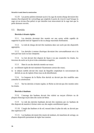 Sécurité et santé dans la construction
26
5.2.25. Les portes palières donnant accès à la cage du monte-charge devraient être
munies d'un dispositif de verrouillage qui empêche la porte de s'ouvrir (sauf lorsque la
cage est au niveau d'un palier) et qui interdise tout mouvement de la cage tant que la
porte demeure ouverte.
5.3. Derricks
Derricks à tirants rigides
5.3.1. Les derricks devraient être montés sur une assise solide capable de
supporter le poids total de l'appareil et de sa charge maximale d'utilisation.
5.3.2. Le mât de charge devrait être maintenu dans son socle par des dispositifs
appropriés.
5.3.3. Les derricks à moteur électrique devraient être convenablement mis à la
terre par leur socle ou leur charpente.
5.3.4. Le lest devrait être disposé de façon à ne pas soumettre les tirants, les
traverses du socle ou le pivot à des contraintes exagérées.
5.3.5. Dans le cas des derricks montés sur roues:
a) un élément rigide devrait maintenir l'écartement correct des roues;
b) le châssis mobile devrait être muni de béquilles empêchant le renversement du
derrick en cas de rupture d'une roue ou de déraillement.
5.3.6. La longueur de la flèche d'un derrick ne devrait pas être modifiée sans
consulter le constructeur.
5.3.7. Sur les derricks à tirants rigides, la flèche ne devrait pas être montée entre
les tirants.
Derricks à haubans
5.3.8. L'ancrage des haubans devrait être réalisé au moyen d'étriers ou de
plaques d'ancrage noyés dans des socles de béton.
5.3.9. Le mât des derricks haubanés devrait être maintenu par six haubans de
tête disposés de manière à former entre eux des angles sensiblement égaux.
5.3.10. L'angle des haubans et du sol, mesuré dans le plan du mât, ne devrait pas
être supérieur à 45.
5.3.11. Les haubans devraient être munis de tendeurs, de manchons de serrage, ou
d'autres dispositifs permettant de régler leur tension.
 