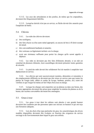 Appareils et levage
27
5.3.12. Les axes des articulations et des poulies, de même que les crapaudines,
devraient être fréquemment lubrifiés.
5.3.13. Lorsqu'un derrick n'est pas en service, sa flèche devrait être amarrée pour
l'empêcher de battre.
5.4. Chèvres
5.4.1. Les mâts des chèvres devraient:
a) être rectilignes;
b) être faits d'acier ou d'un autre métal approprié, ou encore de bois à fil droit exempt
de nœud;
c) être convenablement haubanés et amarrés;
d) être verticaux ou légèrement inclinés vers la charge;
e) avoir une résistance suffisante pour porter les charges qu'ils seront appelés à
déplacer.
5.4.2. Les mâts ne devraient pas être faits d'éléments aboutés; si un mât est
constitué de plusieurs éléments, leurs assemblages devraient présenter toutes garanties
de sécurité.
5.4.3. Le pied des mâts devrait être solidement fixé de manière à empêcher tout
déplacement en service.
5.4.4. Les chèvres qui sont successivement montées, démontées et remontées à
des emplacements différents ne devraient pas être mises en service sans que toutes les
parties de l'engin (mât, câbles et cordes de levage, haubans, poulies, etc.) aient été
vérifiées et que l'engin lui-même ait fait l'objet d'un essai en charge.
5.4.5. Lorsque les charges sont emportées sur un plateau ou dans une benne, des
mesures appropriées devraient être prises pour empêcher la rotation du plateau ou de la
benne; des recettes convenables devraient être aménagées.
5.5. Grues à tour
5.5.1. Les grues à tour dont les cabines sont placées à une grande hauteur
devraient être conduites par des personnes aptes aux travaux en hauteur et qui ont reçu
une formation adéquate.
5.5.2. Lors du choix d'un type particulier de grue, les caractéristiques des divers
modèles disponibles devraient être évaluées en fonction des exigences du service
envisagé et de l'environnement dans lequel la grue sera utilisée.
 