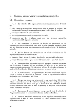 30
6. Engins de transport, de terrassement et de manutention
6.1. Dispositions générales
6.1.1. Les véhicules et les engins de terrassement ou de manutention devraient
être:
a) bien conçus et construits en tenant compte, dans la mesure du possible, des
exigences de l'ergonomie, en particulier pour ce qui est des sièges de conduite;
b) maintenus en bon état de fonctionnement;
c) correctement utilisés, eu égard à la sécurité et à la santé;
d) manœuvrés par des travailleurs ayant reçu une formation appropriée,
conformément à la législation nationale.
6.1.2. Les conducteurs de véhicules et d'engins de terrassement ou de
manutention devraient être en bonne santé, avoir reçu une formation appropriée, avoir
subi des épreuves et avoir l'âge minimum prescrit, conformément à la législation
nationale.
6.1.3. Sur les chantiers de construction où l'on utilise des véhicules ou des
engins de terrassement ou de manutention:
a) des voies d'accès appropriées et sûres devraient être aménagées à leur intention;
b) la circulation devrait être organisée et contrôlée de manière à garantir la sécurité.
6.1.4. Une signalisation ou d'autres dispositifs appropriés devraient être prévus
afin de prévenir les dangers liés au mouvement des véhicules et des engins de
terrassement ou de manutention. Des précautions spéciales devraient être prises dans le
cas de véhicules et d'engins effectuant des manœuvres en marche arrière.
6.1.5. Il faudrait recourir à un signaleur formé et autorisé à donner des signaux
lorsque la visibilité du conducteur est restreinte. Le code de signalisation devrait être
compris par toutes les personnes concernées.
6.1.6. Lorsque des engins de terrassement ou de manutention doivent être
utilisés à proximité dangereuse de conducteurs électriques sous tension, des précautions
suffisantes devraient être prises, telles que la déconnexion des conducteurs de leur
source d'alimentation ou la mise en place de panneaux de protection s'élevant à une
hauteur garantissant la sécurité.
6.1.7. Des mesures devraient être prises pour prévenir la chute de véhicules et
d'engins de terrassement ou de manutention dans des fouilles ou dans l'eau.
6.1.8. Avant de faire passer des véhicules ou des engins de terrassement ou de
manutention sur un pont, un viaduc, un remblai, etc., on devrait s'assurer que cela ne
présente aucun danger.
 