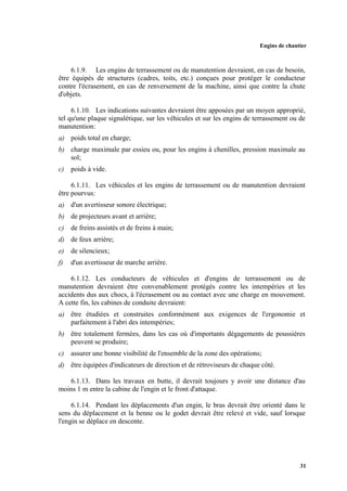 Engins de chantier
31
6.1.9. Les engins de terrassement ou de manutention devraient, en cas de besoin,
être équipés de structures (cadres, toits, etc.) conçues pour protéger le conducteur
contre l'écrasement, en cas de renversement de la machine, ainsi que contre la chute
d'objets.
6.1.10. Les indications suivantes devraient être apposées par un moyen approprié,
tel qu'une plaque signalétique, sur les véhicules et sur les engins de terrassement ou de
manutention:
a) poids total en charge;
b) charge maximale par essieu ou, pour les engins à chenilles, pression maximale au
sol;
c) poids à vide.
6.1.11. Les véhicules et les engins de terrassement ou de manutention devraient
être pourvus:
a) d'un avertisseur sonore électrique;
b) de projecteurs avant et arrière;
c) de freins assistés et de freins à main;
d) de feux arrière;
e) de silencieux;
f) d'un avertisseur de marche arrière.
6.1.12. Les conducteurs de véhicules et d'engins de terrassement ou de
manutention devraient être convenablement protégés contre les intempéries et les
accidents dus aux chocs, à l'écrasement ou au contact avec une charge en mouvement.
A cette fin, les cabines de conduite devraient:
a) être étudiées et construites conformément aux exigences de l'ergonomie et
parfaitement à l'abri des intempéries;
b) être totalement fermées, dans les cas où d'importants dégagements de poussières
peuvent se produire;
c) assurer une bonne visibilité de l'ensemble de la zone des opérations;
d) être équipées d'indicateurs de direction et de rétroviseurs de chaque côté.
6.1.13. Dans les travaux en butte, il devrait toujours y avoir une distance d'au
moins 1 m entre la cabine de l'engin et le front d'attaque.
6.1.14. Pendant les déplacements d'un engin, le bras devrait être orienté dans le
sens du déplacement et la benne ou le godet devrait être relevé et vide, sauf lorsque
l'engin se déplace en descente.
 