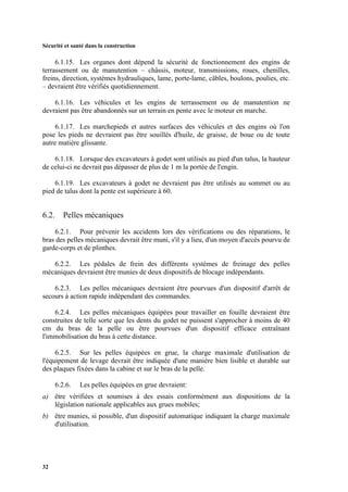 Sécurité et santé dans la construction
32
6.1.15. Les organes dont dépend la sécurité de fonctionnement des engins de
terrassement ou de manutention – châssis, moteur, transmissions, roues, chenilles,
freins, direction, systèmes hydrauliques, lame, porte-lame, câbles, boulons, poulies, etc.
– devraient être vérifiés quotidiennement.
6.1.16. Les véhicules et les engins de terrassement ou de manutention ne
devraient pas être abandonnés sur un terrain en pente avec le moteur en marche.
6.1.17. Les marchepieds et autres surfaces des véhicules et des engins où l'on
pose les pieds ne devraient pas être souillés d'huile, de graisse, de boue ou de toute
autre matière glissante.
6.1.18. Lorsque des excavateurs à godet sont utilisés au pied d'un talus, la hauteur
de celui-ci ne devrait pas dépasser de plus de 1 m la portée de l'engin.
6.1.19. Les excavateurs à godet ne devraient pas être utilisés au sommet ou au
pied de talus dont la pente est supérieure à 60.
6.2. Pelles mécaniques
6.2.1. Pour prévenir les accidents lors des vérifications ou des réparations, le
bras des pelles mécaniques devrait être muni, s'il y a lieu, d'un moyen d'accès pourvu de
garde-corps et de plinthes.
6.2.2. Les pédales de frein des différents systèmes de freinage des pelles
mécaniques devraient être munies de deux dispositifs de blocage indépendants.
6.2.3. Les pelles mécaniques devraient être pourvues d'un dispositif d'arrêt de
secours à action rapide indépendant des commandes.
6.2.4. Les pelles mécaniques équipées pour travailler en fouille devraient être
construites de telle sorte que les dents du godet ne puissent s'approcher à moins de 40
cm du bras de la pelle ou être pourvues d'un dispositif efficace entraînant
l'immobilisation du bras à cette distance.
6.2.5. Sur les pelles équipées en grue, la charge maximale d'utilisation de
l'équipement de levage devrait être indiquée d'une manière bien lisible et durable sur
des plaques fixées dans la cabine et sur le bras de la pelle.
6.2.6. Les pelles équipées en grue devraient:
a) être vérifiées et soumises à des essais conformément aux dispositions de la
législation nationale applicables aux grues mobiles;
b) être munies, si possible, d'un dispositif automatique indiquant la charge maximale
d'utilisation.
 