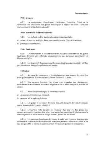 Engins de chantier
33
Pelles à vapeur
6.2.7. La construction, l'installation, l'utilisation, l'entretien, l'essai et la
vérification des chaudières des pelles mécaniques à vapeur devraient s'effectuer
conformément à la législation nationale.
Pelles à moteur à combustion interne
6.2.8. Les pelles à moteur à combustion interne devraient être:
a) mises à la terre ou protégées d'une autre manière contre l'électricité statique;
b) pourvues d'un extincteur.
Pelles électriques
6.2.9. Le branchement et le débranchement du câble d'alimentation des pelles
électriques devraient être effectués uniquement par des personnes compétentes et
dûment autorisées.
6.2.10. Les dispositifs de connexion et les relais électriques devraient être vérifiés
quotidiennement lorsque les pelles sont en service.
Utilisation
6.2.11. Au cours des manœuvres et des déplacements, des mesures devraient être
prises pour empêcher le balancement accidentel du bras de la pelle.
6.2.12. Des mesures devraient être prises pour empêcher tout abaissement,
basculement ou balancement accidentel du godet ou de la benne lorsque la pelle est en
service.
6.2.13. Avant de quitter l'engin, le conducteur devrait:
a) désaccoupler l'embrayage principal;
b) poser au sol le godet ou la benne.
6.2.14. Les godets et les bennes devraient être calés lorsqu'ils doivent être réparés
ou que leurs dents doivent être changées.
6.2.15. Lorsqu'une pelle travaille au voisinage d'un mur ou d'un pilier, des
mesures appropriées devraient être prises pour empêcher quiconque de pénétrer dans la
zone dangereuse et d'être écrasé si l'engin venait à pivoter sur lui-même.
6.2.16. Les camions chargés par des engins à godet ou à benne ne devraient pas
stationner en des endroits où la chute des matériaux pourrait causer un accident; si ce
n'est pas possible, la cabine du camion devrait être évacuée pendant le chargement.
 