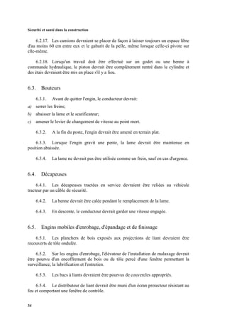 Sécurité et santé dans la construction
34
6.2.17. Les camions devraient se placer de façon à laisser toujours un espace libre
d'au moins 60 cm entre eux et le gabarit de la pelle, même lorsque celle-ci pivote sur
elle-même.
6.2.18. Lorsqu'un travail doit être effectué sur un godet ou une benne à
commande hydraulique, le piston devrait être complètement rentré dans le cylindre et
des étais devraient être mis en place s'il y a lieu.
6.3. Bouteurs
6.3.1. Avant de quitter l'engin, le conducteur devrait:
a) serrer les freins;
b) abaisser la lame et le scarificateur;
c) amener le levier de changement de vitesse au point mort.
6.3.2. A la fin du poste, l'engin devrait être amené en terrain plat.
6.3.3. Lorsque l'engin gravit une pente, la lame devrait être maintenue en
position abaissée.
6.3.4. La lame ne devrait pas être utilisée comme un frein, sauf en cas d'urgence.
6.4. Décapeuses
6.4.1. Les décapeuses tractées en service devraient être reliées au véhicule
tracteur par un câble de sécurité.
6.4.2. La benne devrait être calée pendant le remplacement de la lame.
6.4.3. En descente, le conducteur devrait garder une vitesse engagée.
6.5. Engins mobiles d'enrobage, d'épandage et de finissage
6.5.1. Les planchers de bois exposés aux projections de liant devraient être
recouverts de tôle ondulée.
6.5.2. Sur les engins d'enrobage, l'élévateur de l'installation de malaxage devrait
être pourvu d'un encoffrement de bois ou de tôle percé d'une fenêtre permettant la
surveillance, la lubrification et l'entretien.
6.5.3. Les bacs à liants devraient être pourvus de couvercles appropriés.
6.5.4. Le distributeur de liant devrait être muni d'un écran protecteur résistant au
feu et comportant une fenêtre de contrôle.
 